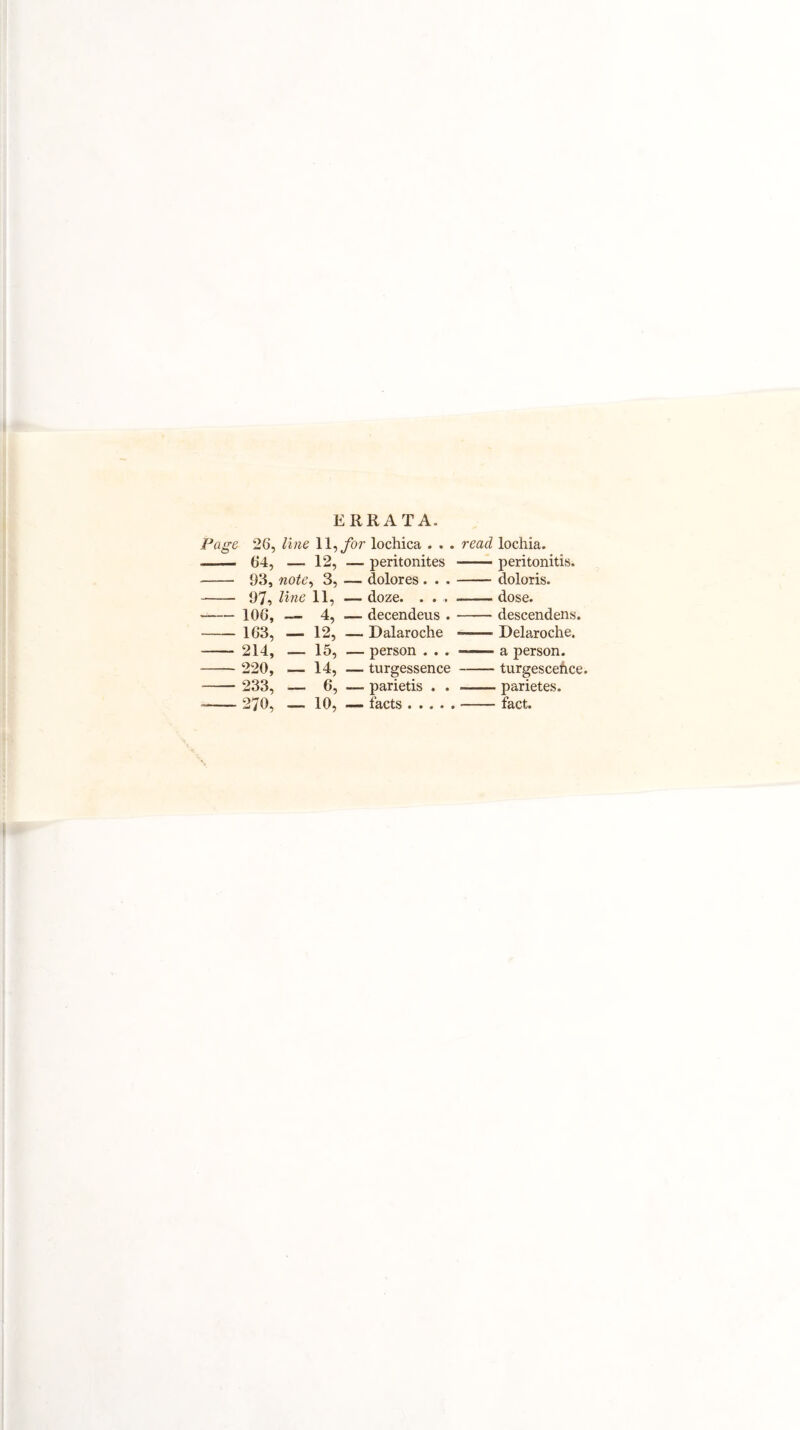 Page 26, ERRATA. line 11, for lochica . . . read lochia. - 64, _ 12, — peritonites -peritonitis. 93, note, 3, — dolores . . . -doloris. - 97, line 11, — doze. . . , --dose. -106, — 4, — decendeus . -descendens. 163, - 12, — Dalaroche --- Delaroche. 214, — 15, — person . . . -—— a person. - 220, - 14, — turgessence -turgescehce - 233, - 6, parietis . . —— parietes. -- 270, _ 10, — facts. -fact.