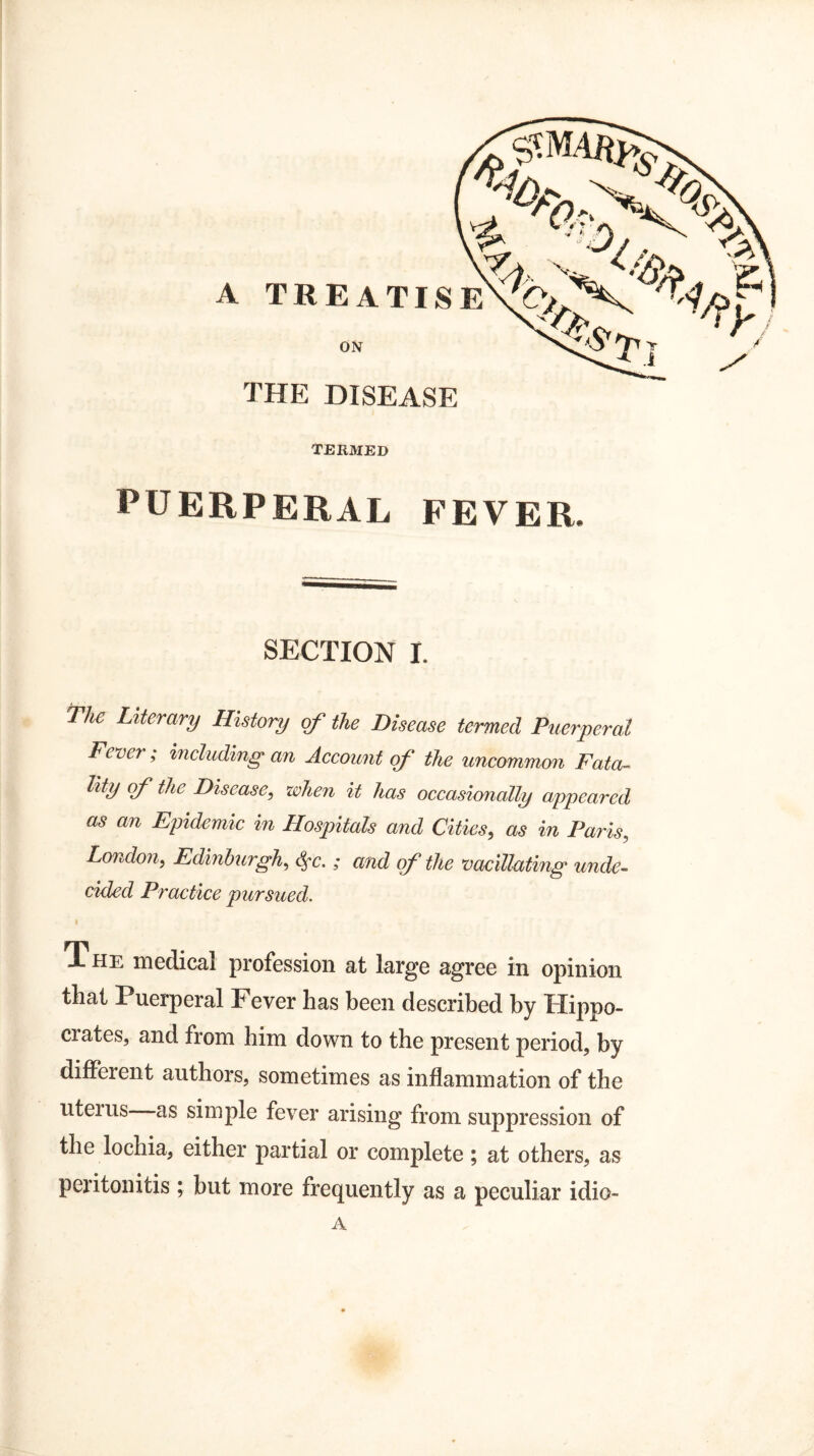TERMED PUERPERAL FEVER. SECTION I. Tlw Literary History of the Disease termed Puerperal Fever; including an Account of the uncommon Fata- lity of the Disease, when it has occasionally appeared as an Epidemic in Hospitals and Cities, as in Paris, London, Edinburgh, ; and of the vacillating unde¬ cided Practice pursued. The medical profession at large agree in opinion that Puerperal Fever has been described by Hippo- ciates, and from him down to the present period, by different authors, sometimes as inflammation of the uterus as simple fever arising from suppression of the lochia, either partial or complete; at others, as peritonitis; but more frequently as a peculiar idio- A