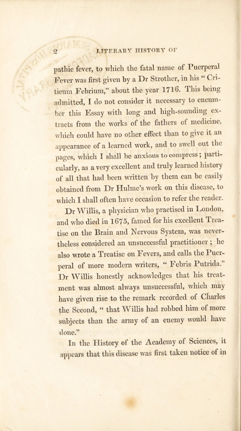 pathic fever, to which the fatal name of Puerperal Fever was first given by a Dr Strother, in his “ Cri- ticum Febrium,” about the year 171 o. This being admitted, I do not consider it necessary to encum¬ ber this Essay with long and high-sounding ex¬ tracts from the works of the fathers of medicine, which could have no other effect than to give it an appearance of a learned work, and to swell out the pages, which I shall be anxious to compress; parti¬ cularly, as a very excellent and truly learned history of all that had been written by them can be easily obtained from Dr Hulme’s work on this disease, to which I shall often have occasion to refer the reader. Dr Willis, a physician who practised in London, and who died in 1675, famed for his excellent Trea¬ tise on the Brain and Nervous System, was never¬ theless considered an unsuccessful practitioner ; he also wrote a Treatise on Fevers, and calls the Puer¬ peral of more modern writers, “ Febris Putrida.” Dr Willis honestly acknowledges that his treat¬ ment was almost always unsuccessful, which may have given rise to the remark recorded of Charles the Second, “ that Willis had robbed him of more subjects than the army of an enemy would have done.” In the History of the Academy of Sciences, it appears that this disease was first taken notice of in