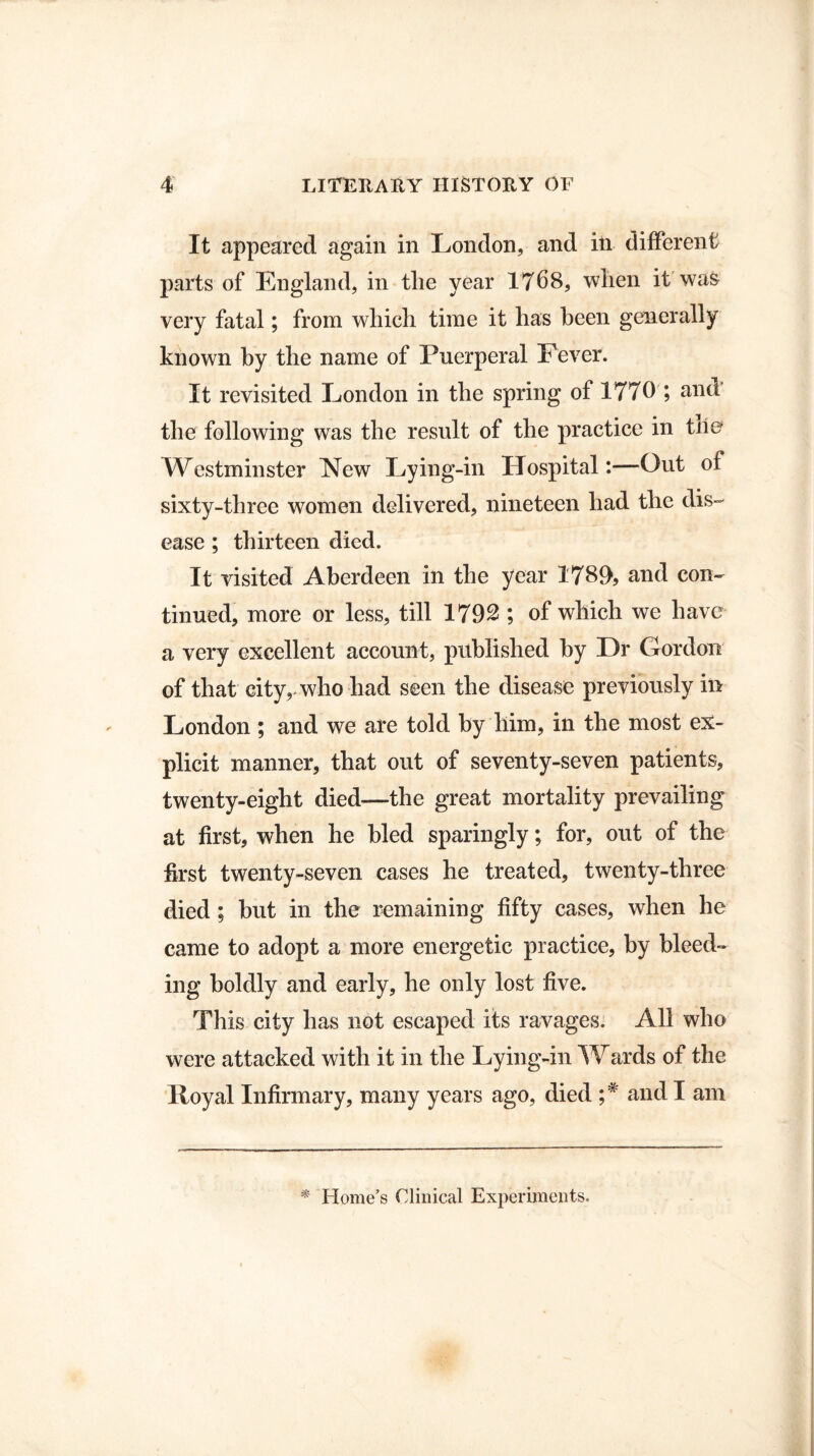 It appeared again in London, and in different parts of England, in tlie year 1768, when it was very fatal; from which time it has been generally known by the name of Puerperal Fever. It revisited London in the spring of 1770 ; and the following was the result of the practice in the Westminster New Lying-in Hospital:—Out of sixty-three women delivered, nineteen had the dis¬ ease ; thirteen died. It visited Aberdeen in the year 1789, and con¬ tinued, more or less, till 1792 ; of which we have a very excellent account, published by Dr Gordon of that city, who had seen the disease previously in London ; and we are told by him, in the most ex¬ plicit manner, that out of seventy-seven patients, twenty-eight died—the great mortality prevailing at first, when he bled sparingly; for, out of the first twenty-seven cases he treated, twenty-three died ; but in the remaining fifty cases, when he came to adopt a more energetic practice, by bleed¬ ing boldly and early, he only lost five. This city has not escaped its ravages. All who were attacked with it in the Lying-in Wards of the Royal Infirmary, many years ago, died and I am * Home’s Clinical Experiments.