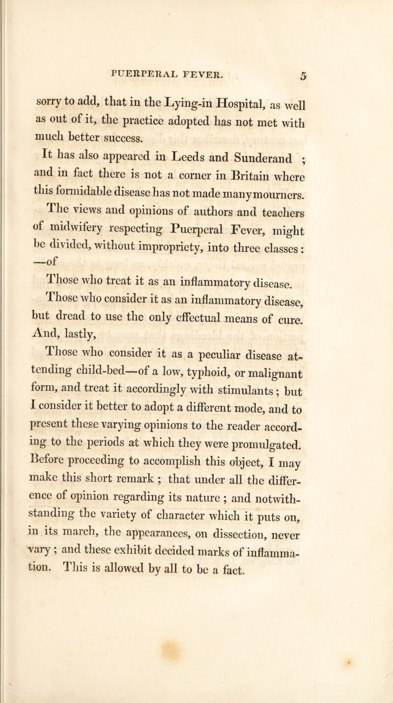 sorry to add, that in the Lying-in Hospital, as well as out of it, the practice adopted has not met with much better success. It has also appeared in Leeds and Sunderand ; and in fact there is not a corner in Britain where this formidable disease has not made many mourners. The views and opinions of authors and teachers of midwifery respecting Puerperal Fever, might be divided, without impropriety, into three classes : ■—of Those who treat it as an inflammatory disease. Those who consider it as an inflammatory disease, but dread to use the only effectual means of cure. And, lastly, Those who consider it as a peculiar disease at¬ tending child-bed—of a low, typhoid, or malignant form, and treat it accordingly with stimulants ; but I consider it better to adopt a different mode, and to present these varying opinions to the reader accord¬ ing to the periods at which they were promulgated. Before proceeding to accomplish this object, I may make this short remark ; that under all the differ¬ ence of opinion regarding its nature ; and notwith¬ standing the variety of character which it puts on, in its march, the appearances, on dissection, never vary ; and these exhibit decided marks of inflamma¬ tion. This is allowed by all to be a fact.