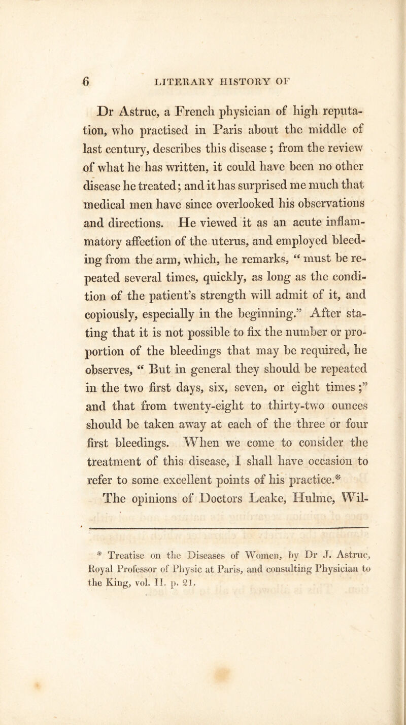 Dr Astruc, a French physician of high reputa¬ tion, who practised in Paris about the middle of last century, describes this disease ; from the review of what he has written, it could have been no other disease he treated; and it lias surprised me much that medical men have since overlooked his observations and directions. He viewed it as an acute inflam¬ matory affection of the uterus, and employed bleed¬ ing from the arm, which, he remarks, 66 must be re¬ peated several times, quickly, as long as the condi¬ tion of the patient’s strength will admit of it, and copiously, especially in the beginning.” After sta¬ ting that it is not possible to fix the number or pro¬ portion of the bleedings that may be required, he observes, “ But in general they should be repeated in the two first days, six, seven, or eight times and that from twenty-eight to thirty-two ounces should be taken away at each of the three or four first bleedings. When we come to consider the treatment of this disease, I shall have occasion to refer to some excellent points of his practice.* The opinions of Doctors Leake, Hulme, Wil- * Treatise on the Diseases of Women, by Dr J. Astruc, Royal Professor of Physic at Paris, and consulting Physician to the King, vol. IT p. 21.