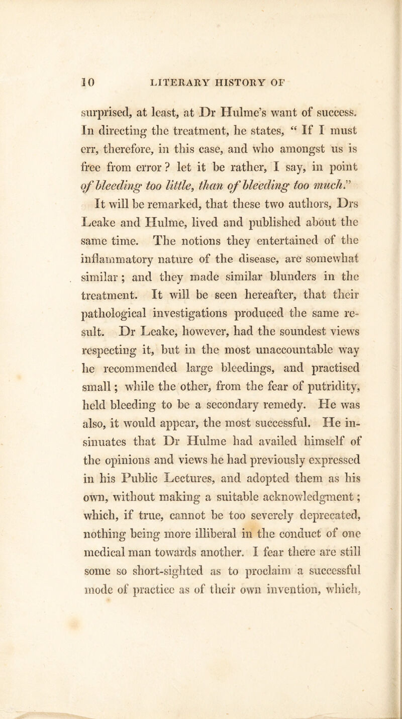 surprised, at least, at Dr Hulme’s want of success. In directing the treatment, he states, “ If I must err, therefore, in this case, and who amongst us is free from error ? let it be rather, I say, in point of bleeding too little, than of bleeding too much:' It will be remarked, that these two authors, Drs Leake and Hulme, lived and published about the same time. The notions they entertained of the inflammatory nature of the disease, are somewhat similar ; and they made similar blunders in the treatment. It will be seen hereafter, that their pathological investigations produced the same re¬ sult. Dr Leake, however, had the soundest views respecting it, but in the most unaccountable way he recommended large bleedings, and practised small; while the other, from the fear of putridity, held bleeding to be a secondary remedy. He was also, it would appear, the most successful. He in¬ sinuates that Dr Hulme had availed himself of the opinions and views he had previously expressed in his Public Lectures, and adopted them as his own, without making a suitable acknowledgment; which, if true, cannot be too severely deprecated, nothing being more illiberal in the conduct of one medical man towards another. I fear there are still some so short-sighted as to proclaim a successful mode of practice as of their own invention, which,