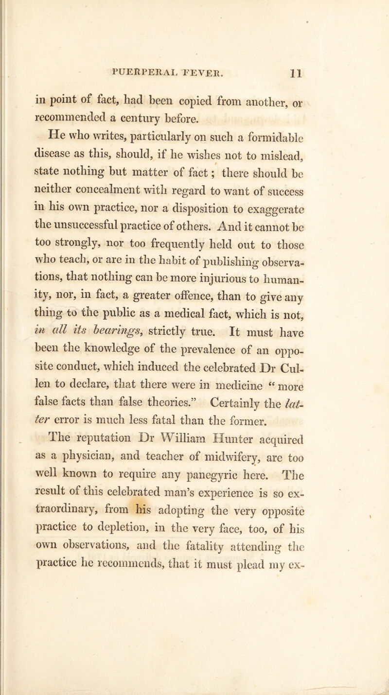 in point of fact, had been copied from another, or recommended a century before. He who writes, particularly on such a formidable disease as this, should, it he wishes not to mislead, / state nothing but matter of fact; there should be neither concealment with regard to want of success in his own practice, nor a disposition to exaggerate the unsuccessful practice of others. And it cannot be too strongly, nor too frequently held out to those who teach, or are in the habit of publishing observa¬ tions, that nothing can be more injurious to human¬ ity, nor, in fact, a greater offence, than to give any thing to the public as a medical fact, which is not, in all its hearings, strictly true. It must have been the knowledge of the prevalence of an oppo¬ site conduct, which induced the celebrated Dr Cul¬ len to declare, that there were in medicine “ more false facts than false theories.” Certainly the lat¬ ter error is much less fatal than the former. The reputation Dr William Hunter acquired as a physician, and teacher of midwifery, are too well known to require any panegyric here. The result of this celebrated man’s experience is so ex¬ traordinary, from his adopting the very opposite practice to depletion, in the very face, too, of his own observations, and the fatality attending the practice he recommends, that it must plead my ex-