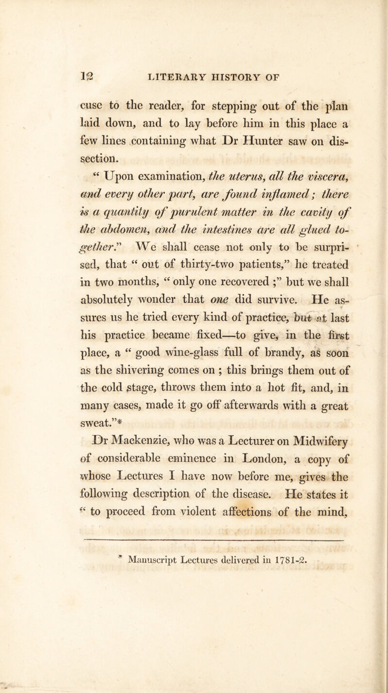 cuse to the reader, for stepping out of the plan laid down, and to lay before him in this place a few lines containing what Dr Hunter saw on dis¬ section. “ Upon examination, the uterus, all the viscera, and every other part, are found inflamed; there is a quantity of purulent matter in the cavity of the abdomen, and the intestines are all glued to¬ gether T We shall cease not only to be surpri¬ sed, that “ out of thirty-two patients,” he treated in two months, “ only one recovered but we shall absolutely wonder that one did survive. He as¬ sures us he tried every kind of practice, but nt last his practice became fixed—to give, in the first place, a 44 good wine-glass full of brandy, as soon as the shivering comes on ; this brings them out of the cold stage, throws them into a hot fit, and, in many cases, made it go off afterwards with a great sweat.”* Dr Mackenzie, who was a Lecturer on Midwifery of considerable eminence in London, a copy of whose Lectures I have now before me, gives the following description of the disease. He states it -4 to proceed from violent affections of the mind. * Manuscript Lectures delivered in 1781-2.