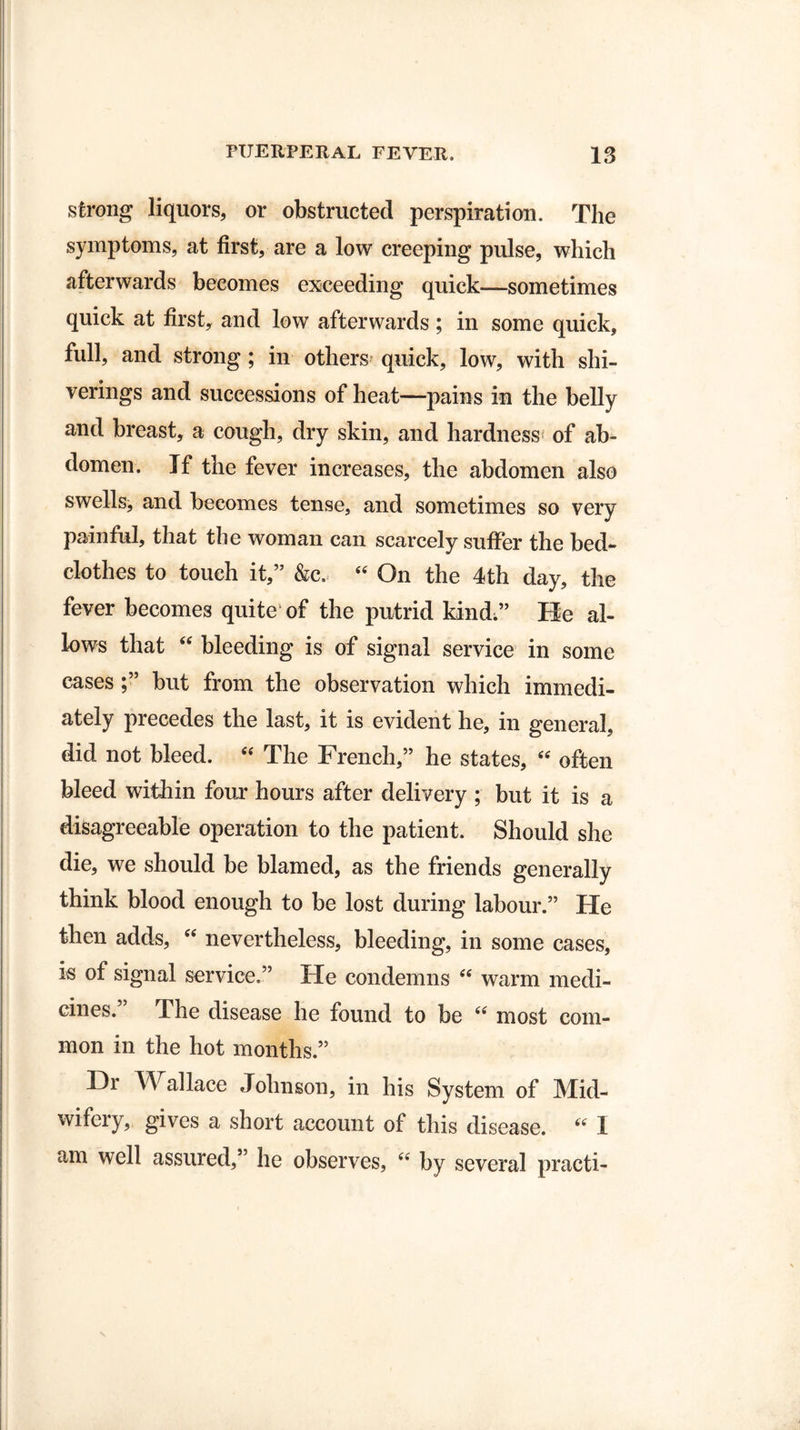 strong liquors, or obstructed perspiration. The symptoms, at first, are a low creeping pulse, which afterwards becomes exceeding quick—sometimes quick at first, and low afterwards; in some quick, full, and strong ; in others quick, low, with shi- verings and successions of heat—pains in the belly and breast, a cough, dry skin, and hardness* of ab¬ domen. If the fever increases, the abdomen also swells, and becomes tense, and sometimes so very painful, that the woman can scarcely suffer the bed¬ clothes to touch it,” &c, “ On the 4th day, the fever becomes quite of the putrid kind;” Re al¬ lows that “ bleeding is of signal service in some cases but from the observation which immedi¬ ately precedes the last, it is evident he, in general, did not bleed. “ The French,” he states, “ often bleed within four hours after delivery ; but it is a disagreeable operation to the patient. Should she die, we should be blamed, as the friends generally think blood enough to be lost during labour.” He then adds, “ nevertheless, bleeding, in some cases, is of signal service.” He condemns “ warm medi¬ cines.” The disease he found to be “ most com¬ mon in the hot months.” Dr AFallace Johnson, in his System of Mid¬ wifery, gives a short account of this disease. “ I am well assured,” he observes, “ by several practi-