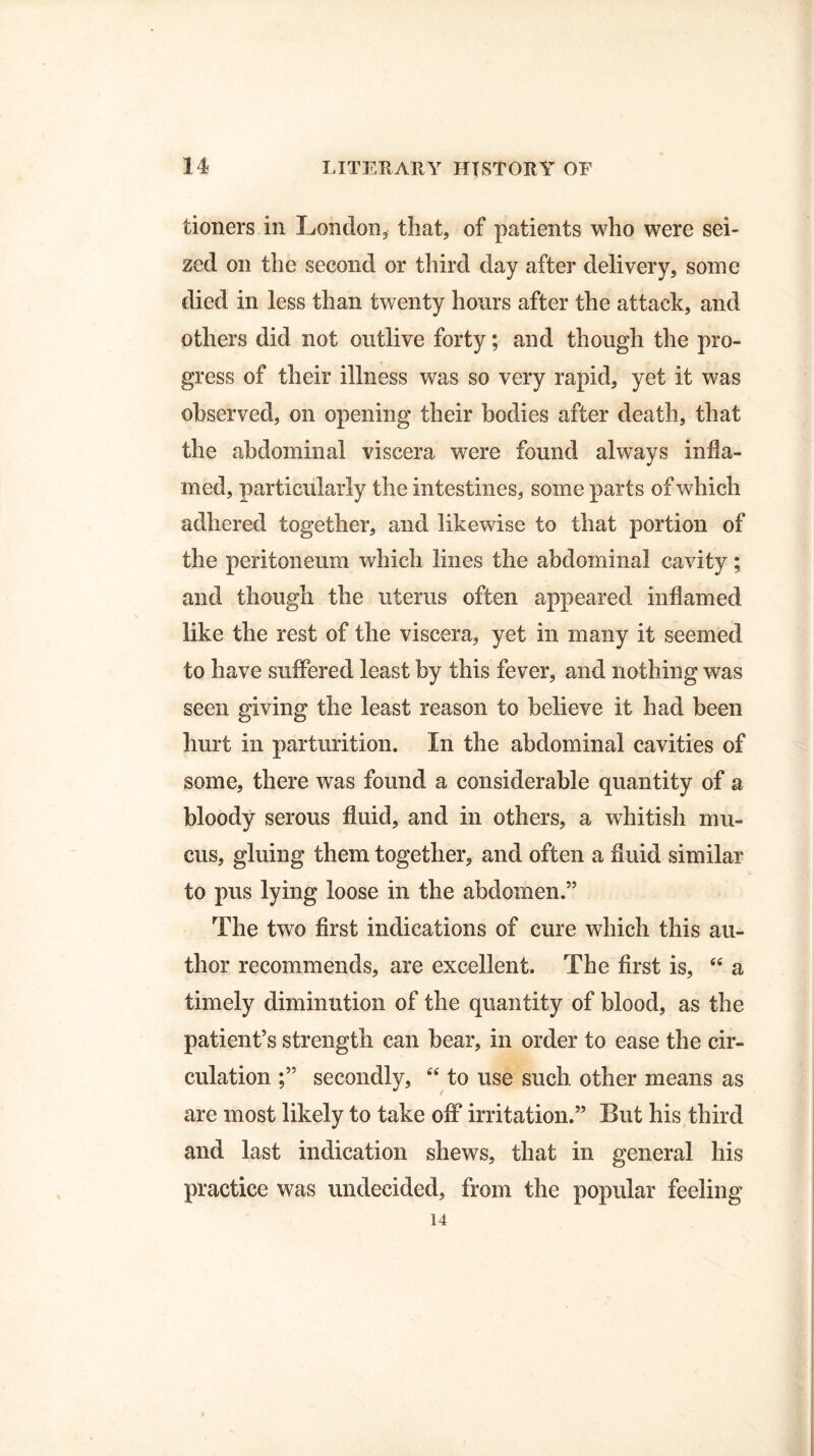tioners in London, that, of patients who were sei¬ zed on the second or third day after delivery, some died in less than twenty honrs after the attack, and others did not outlive forty; and though the pro¬ gress of their illness was so very rapid, yet it was observed, on opening their bodies after death, that the abdominal viscera were found always infla¬ med, particularly the intestines, some parts of which adhered together, and likewise to that portion of the peritoneum which lines the abdominal cavity; and though the uterus often appeared inflamed like the rest of the viscera, yet in many it seemed to have suffered least by this fever, and nothing was seen giving the least reason to believe it had been hurt in parturition. In the abdominal cavities of some, there was found a considerable quantity of a bloody serous fluid, and in others, a whitish mu¬ cus, gluing them together, and often a fluid similar to pus lying loose in the abdomen.” The two first indications of cure which this au¬ thor recommends, are excellent. The first is, “ a timely diminution of the quantity of blood, as the patient’s strength can bear, in order to ease the cir¬ culation secondly, “ to use such other means as are most likely to take off irritation.” But his third and last indication shews, that in general his practice was undecided, from the popular feeling 14