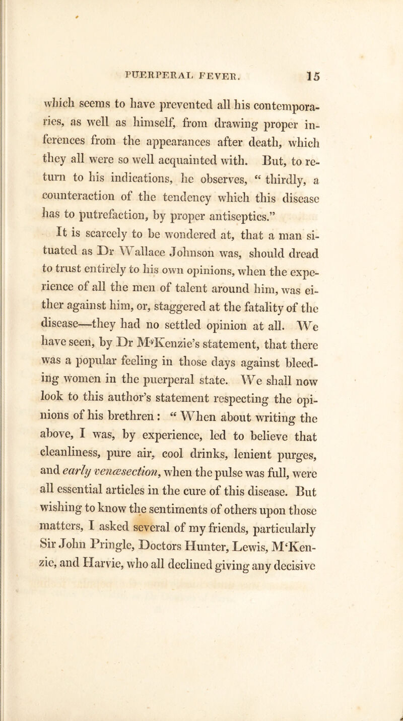 which seems to have prevented all his contempora¬ ries, as well as himself, from drawing proper in¬ ferences from the appearances after death, which they all were so well acquainted with. But, to re¬ turn to his indications, he observes, 44 thirdly, a counteraction of the tendency which this disease has to putrefaction, by proper antiseptics.” It is scarcely to be wondered at, that a man si¬ tuated as Dr Wallace Johnson was, should dread to trust entirely to his own opinions, when the expe¬ rience of all the men of talent around him, was ei¬ ther against him, or, staggered at the fatality of the disease—they had no settled opinion at all. We have seen, by Dr McKenzie’s statement, that there was a popular reeling in those days against bleed¬ ing women in the puerperal state. We shall now look to this author’s statement respecting the opi¬ nions of his brethren : 44 When about writing the above, I was, by experience, led to believe that cleanliness, pure air, cool drinks, lenient purges, and earbj veneesection, when the pulse was full, were all essential articles in the cure of this disease. But wishing to know the sentiments of others upon those matters, I asked several of my friends, particularly Sir John Pringle, Doctors Hunter, Lewis, McKen¬ zie, and Harvie, who all declined giving any decisive