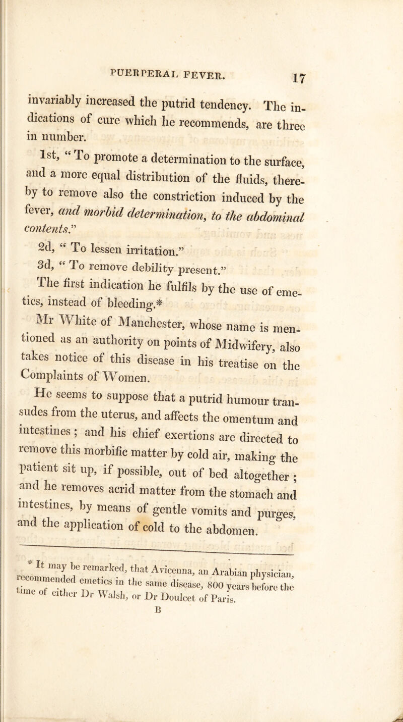 invariably increased the putrid tendency. The in¬ dications of cure which he recommends, are three in number. 1st, “ To promote a determination to the surface, and a more equal distribution of the fluids, there¬ by to remove also the constriction induced by the fever, and morbid determination, to the abdominal contents.” 2d, “ To lessen irritation.” 3d, “ To remove debility present.” The first indication he fulfils by the use of eme¬ tics, instead of bleeding * Sir White of Manchester, whose name is men¬ tioned as an authority on points of Midwifery, also takes notice of this disease in his treatise on the Complaints of Women. He seems to suppose that a putrid humour tran¬ sudes from the uterus, and affects the omentum and intestines ; and his chief exertions are directed to remove this morbific matter by cold air, making the patient sit up, if possible, out of bed altogether ; and he removes acrid matter from the stomach and intestines, by means of gentle vomits and purges and the application of cold to the abdomen. * It may be remarked, that Avicenna, an Arabian physician recommended emetics in the same disease 800 vo i c +1 * tjni„ .,i TTr mic uisease, 800 years before the time of either Ur Walsh, or Ur Doulcet of Paris. 13