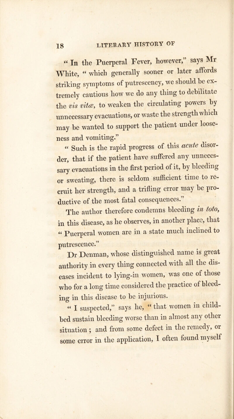 “ In the Puerperal Fever, however,” says Mr White, “ which generally sooner or later affords striking symptoms of putrescency, we should be ex¬ tremely cautious how we do any thing to debilitate the vis vita;, to weaken the circulating powers by unnecessary evacuations, or waste the strength which may be wanted to support the patient under loose¬ ness and vomiting.” “ Such is the rapid progress of this acute disoi- der, that if the patient have suffered any unneces¬ sary evacuations in the first period of it, by bleeding or sweating, there is seldom sufficient time to re¬ cruit her strength, and a trifling error may be pio- ductive of the most fatal consequences.” The author therefore condemns bleeding in toto, in this disease, as he observes, in another place, that “ Puerperal women are in a state much inclined to putrescence.” Dr Denman, whose distinguished name is great authority in every thing connected with all the dis¬ eases incident to lying-in women, was one of those who for a long time considered the practice of bleed¬ ing in this disease to be injurious. “ I suspected,” says he, that women in child¬ bed sustain bleeding worse than in almost any other situation ; and from some defect in the remedy, or some error in the application, I often found myself