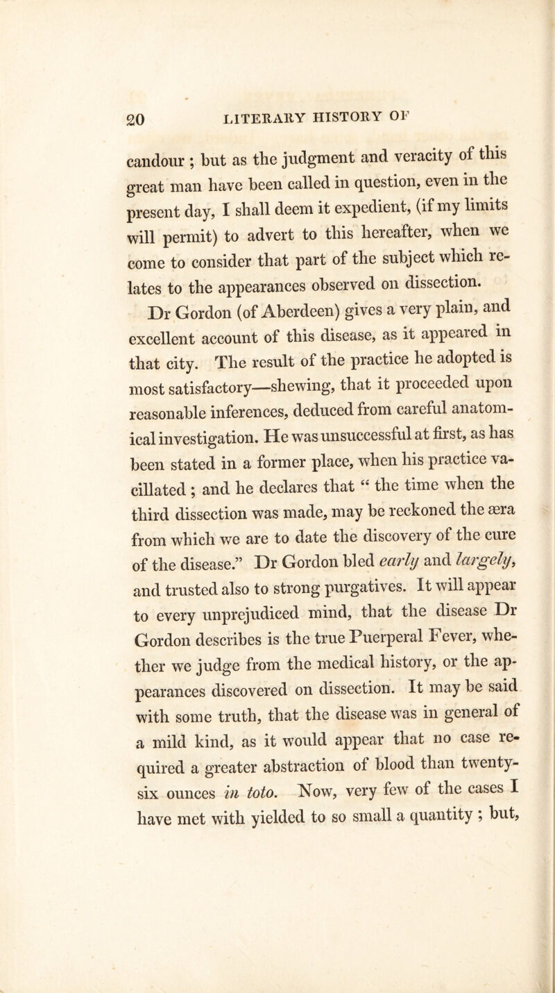 candour ; but as the judgment and veracity of this great man have been called in question, even in the present day, I shall deem it expedient, (if my limits will permit) to advert to this hereafter, when we come to consider that part of the subject which re¬ lates to the appearances observed on dissection. Dr Gordon (of Aberdeen) gives a very plain, and excellent account of this disease, as it appeared in that city. The result of the practice he adopted is most satisfactory—shewing, that it pioceeded upon reasonable inferences, deduced from careful anatom¬ ical investigation. He was unsuccessful at first, as has been stated in a former place, when his practice va¬ cillated ; and he declares that “ the time when the third dissection was made, may be reckoned the aera from which we are to date the discovery of the cure of the disease.” Dr Gordon bled early and largely, and trusted also to strong purgatives. It will appear to every unprejudiced mind, that the disease Dr Gordon describes is the true Puerperal Fever, whe¬ ther we judge from the medical history, or the ap¬ pearances discovered on dissection. It may be said with some truth, that the disease was in general of a mild kind, as it would appear that no case re- quired a greater abstraction of blood than twenty- six ounces hi toto. Now, very few of the cases I have met with yielded to so small a quantity ; but,