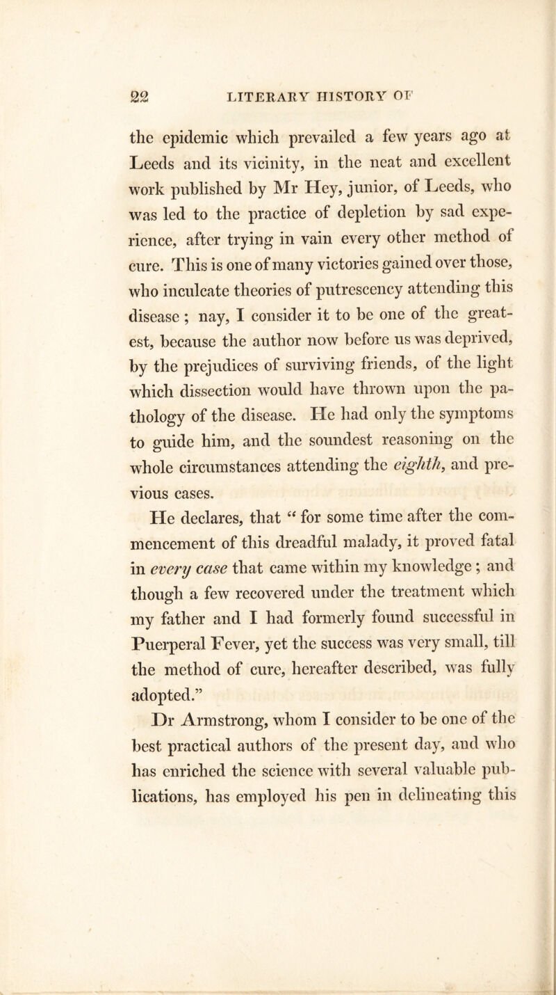 the epidemic which prevailed a few years ago at Leeds and its vicinity, in the neat and excellent work published by Mr Hey, junior, of Leeds, who was led to the practice of depletion by sad expe¬ rience, after trying in vain every other method of cure. This is one of many victories gained over those, who inculcate theories of putreseency attending this disease; nay, I consider it to be one of the great¬ est, because the author now before us was deprived, by the prejudices of surviving friends, of the light which dissection would have thrown upon the pa¬ thology of the disease. He had only the symptoms to guide him, and the soundest reasoning on the whole circumstances attending the eighth, and pre¬ vious cases. He declares, that “ for some time after the com¬ mencement of this dreadful malady, it proved fatal in every case that came within my knowledge ; and though a few recovered under the treatment which my father and I had formerly found successful in Puerperal Pever, yet the success was very small, till the method of cure, hereafter described, was fully adopted.” Hr Armstrong, whom I consider to be one of the best practical authors of the present day, and who has enriched the science with several valuable pub¬ lications, has employed his pen in delineating this