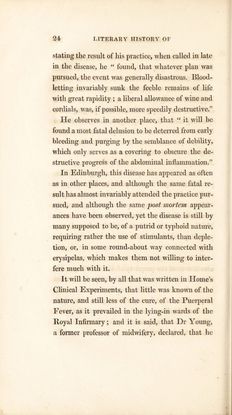 stating the result of his practice, when called in late in the disease, he “ found, that whatever plan was pursued, the event was generally disastrous. Blood¬ letting invariably sunk the feeble remains of life with great rapidity ; a liberal allowance of wine and cordials, was, if possible, more speedily destructive.” He observes in another place, that “ it will be found a most fatal delusion to be deterred from early bleeding and purging by the semblance of debility, which only serves as a covering to obscure the de¬ structive progress of the abdominal inflammation.” In Edinburgh, this disease has appeared as often as in other places, and although the same fatal re¬ sult has almost invariably attended the practice pur¬ sued, and although the same post mortem appear¬ ances have been observed, yet the disease is still by many supposed to be, of a putrid or typhoid nature, requiring rather the use of stimulants, than deple¬ tion, or, in some round-about way connected with erysipelas, which makes them not willing to inter¬ fere much with it. It will be seen, by all that was written in Home’s Clinical Experiments, that little was known of the nature, and still less of the cure, of the Puerperal Fever, as it prevailed in the lying-in wards of the Royal Infirmary; and it is said, that Dr Young, a former professor of midwifery, declared, that he