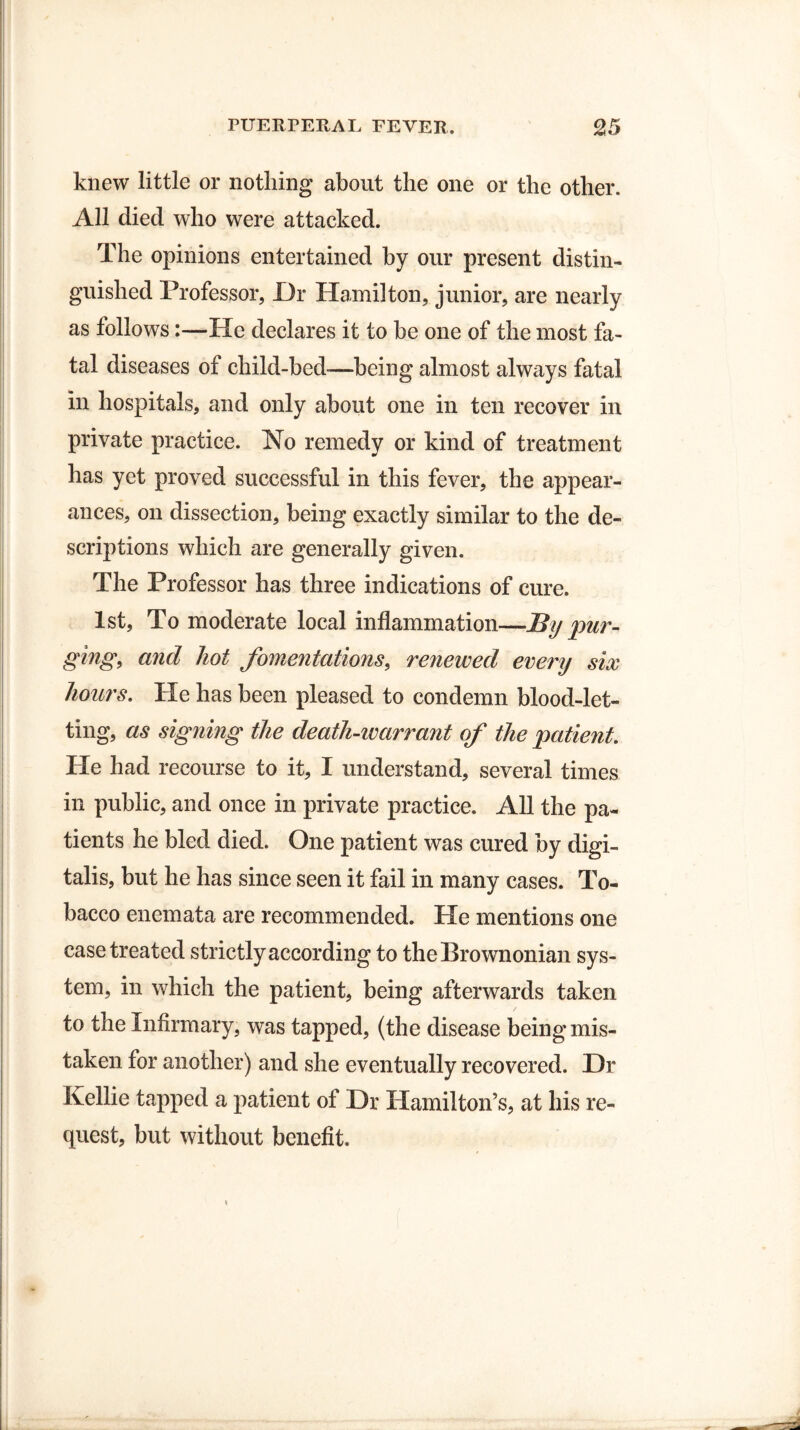 knew little or nothing about the one or the other. All died who were attacked. The opinions entertained by our present distin¬ guished Professor, Dr Hamilton, junior, are nearly as follows:—He declares it to be one of the most fa¬ tal diseases of child-bed-—being almost always fatal in hospitals, and only about one in ten recover in private practice. No remedy or kind of treatment has yet proved successful in this fever, the appear¬ ances, on dissection, being exactly similar to the de¬ scriptions which are generally given. The Professor has three indications of cure. 1st, To moderate local inflammation—By pur¬ ging, and hot fomentations, renewed every six hours. He has been pleased to condemn blood-let¬ ting, as signing the death-warrant of the patient. He had recourse to it, I understand, several times in public, and once in private practice. All the pa¬ tients he bled died. One patient was cured by digi¬ talis, but he has since seen it fail in many cases. To¬ bacco enemata are recommended. He mentions one case treated strictly according to the Brownonian sys¬ tem, in which the patient, being afterwards taken to the Infirmary, was tapped, (the disease being mis¬ taken for another) and she eventually recovered. Dr Kellie tapped a patient of Dr Hamilton’s, at his re¬ quest, but without benefit.