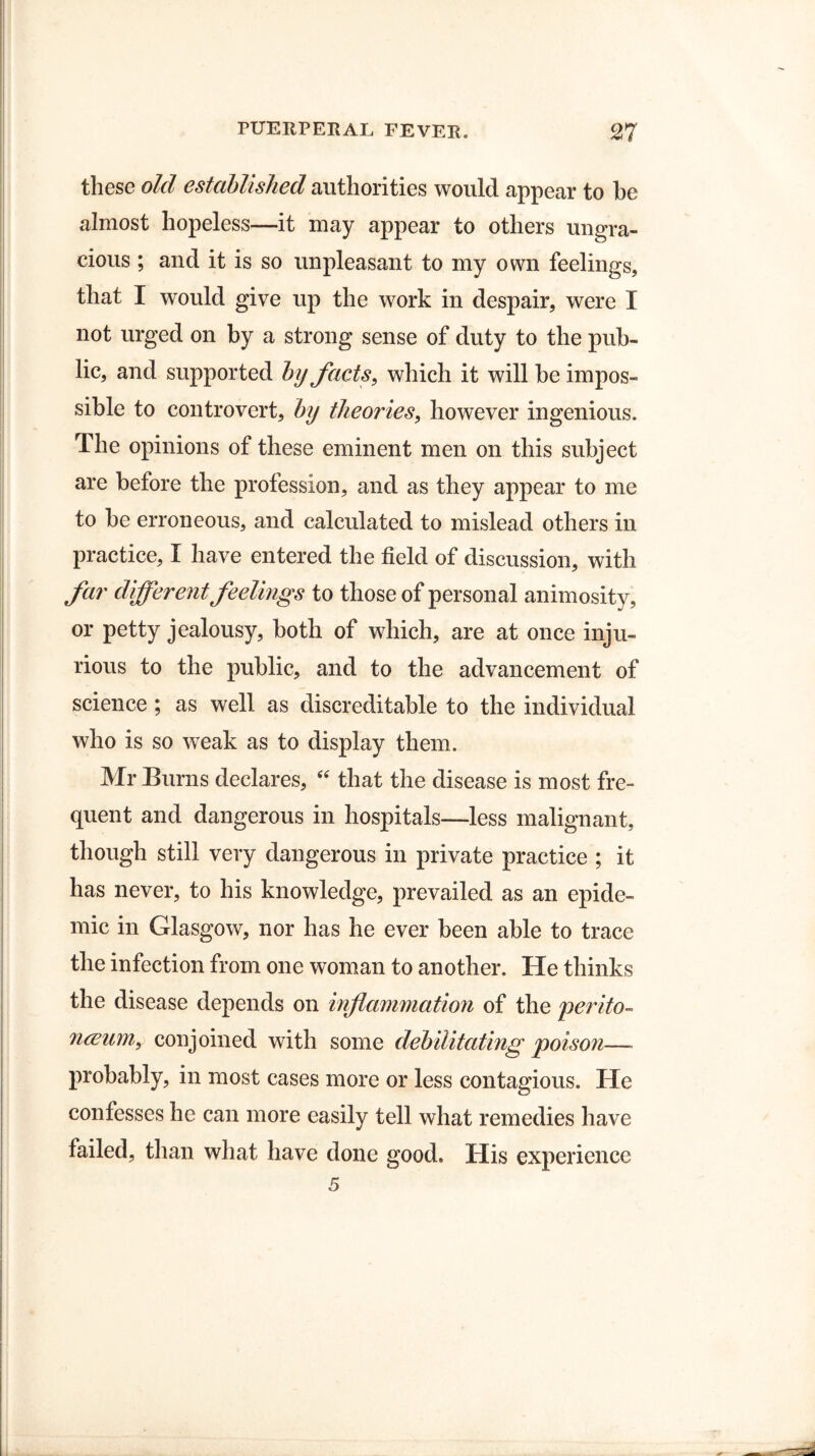 these old established authorities would appear to be almost hopeless—it may appear to others ungra¬ cious ; and it is so unpleasant to my own feelings, that I would give up the work in despair, were I not urged on by a strong sense of duty to the pub¬ lic, and supported by facts, which it will be impos¬ sible to controvert, by theories, however ingenious. The opinions of these eminent men on this subject are before the profession, and as they appear to me to be erroneous, and calculated to mislead others in practice, I have entered the field of discussion, with far different feelings to those of personal animosity, or petty jealousy, both of which, are at once inju¬ rious to the public, and to the advancement of science ; as well as discreditable to the individual who is so weak as to display them. Mr Burns declares, “ that the disease is most fre¬ quent and dangerous in hospitals—less malignant, though still very dangerous in private practice ; it has never, to his knowledge, prevailed as an epide¬ mic in Glasgow, nor has he ever been able to trace the infection from one woman to another. He thinks the disease depends on inflammation of the perito- nceum, conjoined with some debilitating poison—- probably, in most cases more or less contagious. He confesses he can more easily tell what remedies have failed, than what have done good. His experience 5
