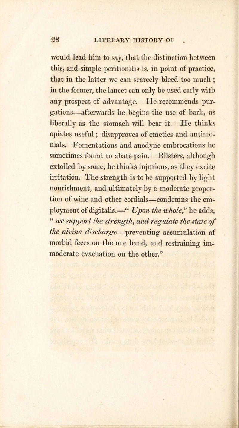 would lead him to say, that the distinction between this, and simple peritionitis is, in point of practice, that in the latter we can scarcely bleed too much ; in the former, the lancet can only be used early with any prospect of advantage. He recommends pur¬ gations—afterwards he begins the use of bark, as liberally as the stomach will bear it. He thinks opiates useful; disapproves of emetics and antimo- nials. Fomentations and anodyne embrocations he sometimes found to abate pain. Blisters, although extolled by some, he thinks injurious, as they excite irritation. The strength is to be supported by light nourishment, and ultimately by a moderate propor¬ tion of wine and other cordials—condemns the em¬ ployment of digitalis.—•“ Upon the whole,” he adds, “ we support the strength, and regulate the state of the alvine discharge—preventing accumulation of morbid feces on the one hand, and restraining im¬ moderate evacuation on the other.”