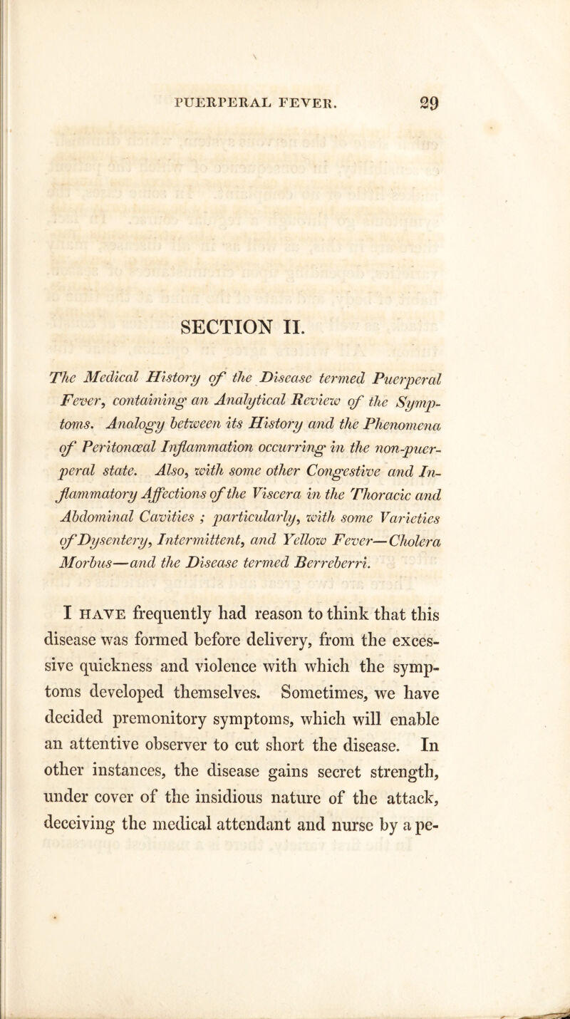 SECTION II. The Medical History of the Disease termed Puerperal Fever, containing an Analytical Review of the Symp¬ toms. Analogy between its History and the Phenomena of Peritonoeal Inf animation occurring in the non-puer- peral state. Also, with some other Congestive and In¬ flammatory Affections of the Viscera in the Thoracic and Abdominal Cavities ; particularly, with some Varieties of Dysentery, Intermittent, and Yellow Fever—Cholera Morbus—and the Disease termed Berreberri. I have frequently had reason to think that this disease was formed before delivery, from the exces¬ sive quickness and violence with which the symp¬ toms developed themselves. Sometimes, we have decided premonitory symptoms, which will enable an attentive observer to cut short the disease. In other instances, the disease gains secret strength, under cover of the insidious nature of the attack, deceiving the medical attendant and nurse by a pe-