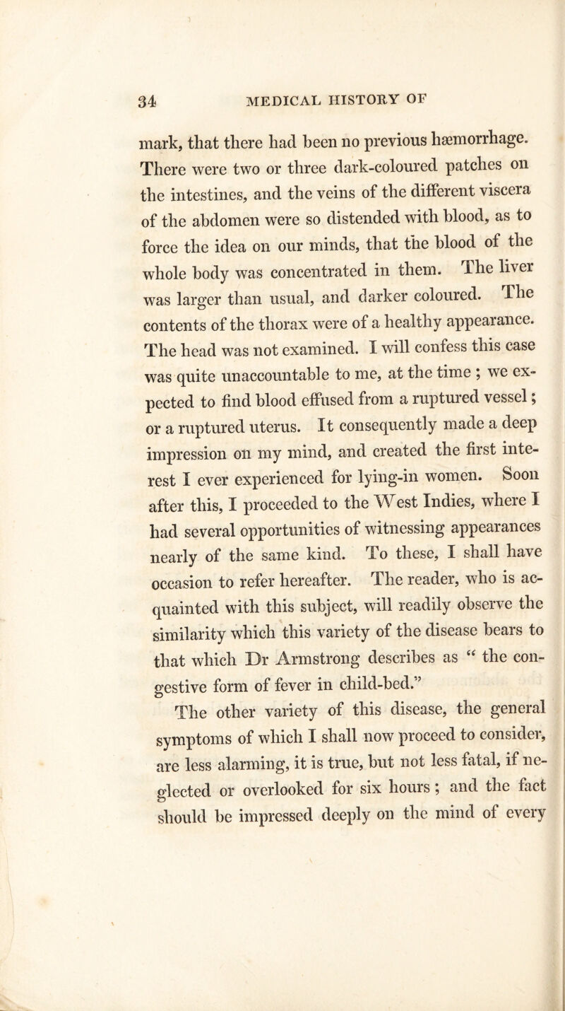 mark, that there had been no previous haemorrhage. There were two or three dark-coloured patches on the intestines, and the veins of the different viscera of the abdomen were so distended with blood, as to force the idea on our minds, that the blood of the whole body was concentrated in them. The liver was larger than usual, and darker coloured. The contents of the thorax were of a healthy appearance. The head was not examined. I will confess this case was quite unaccountable to me, at the time ; we ex¬ pected to find blood effused from a ruptured vessel ^ or a ruptured uterus. It consequently made a deep impression on my mind, and created the first inte¬ rest I ever experienced for lying-in women. Soon after this, I proceeded to the West Indies, where I had several opportunities of witnessing appearances nearly of the same kind. To these, I shall have occasion to refer hereafter. The reader, who is ac¬ quainted with this subject, will readily observe the similarity which this variety of the disease bears to that which Dr Armstrong describes as “ the con¬ gestive form of fever in child-bed. ’ The other variety of this disease, the general symptoms of which I shall now proceed to consider, are less alarming, it is true, but not less fatal, if ne¬ glected or overlooked for six hours; and the fact should be impressed deeply on the mind of every