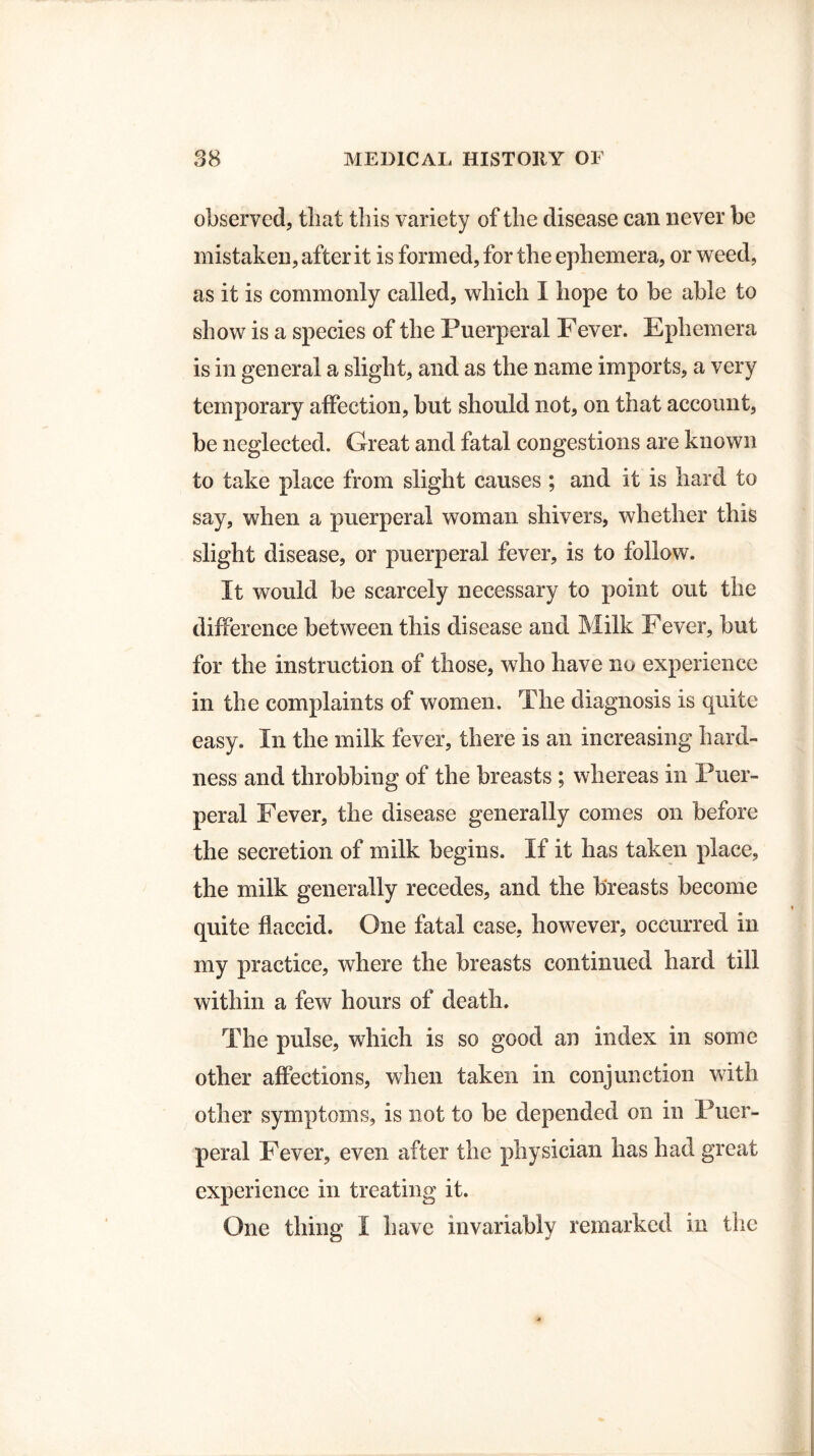 observed, that this variety of the disease can never be mistaken, after it is formed, for the ephemera, or weed, as it is commonly called, which I hope to be able to show is a species of the Puerperal Fever. Ephemera is in general a slight, and as the name imports, a very temporary affection, but should not, on that account, be neglected. Great and fatal congestions are known to take place from slight causes ; and it is hard to say, when a puerperal woman shivers, whether this slight disease, or puerperal fever, is to follow. It would be scarcely necessary to point out the difference between this disease and Milk Fever, but for the instruction of those, who have no experience in the complaints of women. The diagnosis is quite easy. In the milk fever, there is an increasing hard¬ ness and throbbing of the breasts ; whereas in Puer¬ peral Fever, the disease generally comes on before the secretion of milk begins. If it has taken place, the milk generally recedes, and the breasts become quite flaccid. One fatal case, however, occurred in my practice, where the breasts continued hard till within a few hours of death. The pulse, which is so good an index in some other affections, when taken in conjunction with other symptoms, is not to be depended on in Puer¬ peral Fever, even after the physician has had great experience in treating it. One thing I have invariably remarked in the