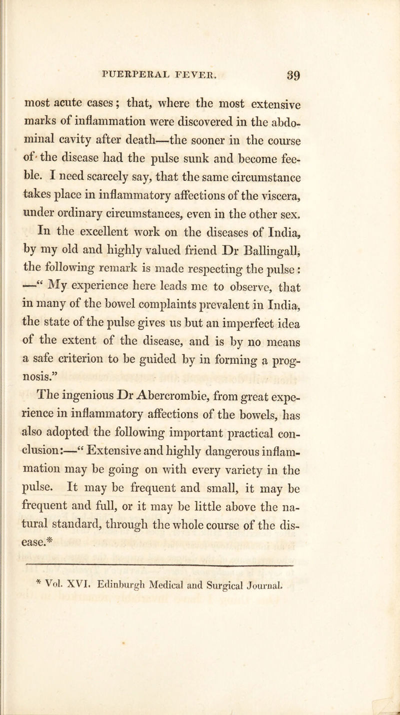 most acute cases; that, where the most extensive marks of inflammation were discovered in the abdo¬ minal cavity after death—the sooner in the course of' the disease had the pulse sunk and become fee¬ ble. I need scarcely say, that the same circumstance takes place in inflammatory affections of the viscera, under ordinary circumstances, even in the other sex. In the excellent work on the diseases of India, by my old and highly valued friend Dr BallingalJ, the following remark is made respecting the pulse : —“ My experience here leads me to observe, that in many of the bowel complaints prevalent in India, the state of the pulse gives us but an imperfect idea of the extent of the disease, and is by no means a safe criterion to be guided by in forming a prog¬ nosis.” The ingenious Dr Abercrombie, from great expe¬ rience in inflammatory affections of the bowels, has also adopted the following important practical con¬ clusion:—“ Extensive and highly dangerous inflam¬ mation may be going on with every variety in the pulse. It may be frequent and small, it may be frequent and full, or it may be little above the na¬ tural standard, through the whole course of the dis¬ ease.* * Vol. XVL Edinburgh Medical and Surgical Journal.