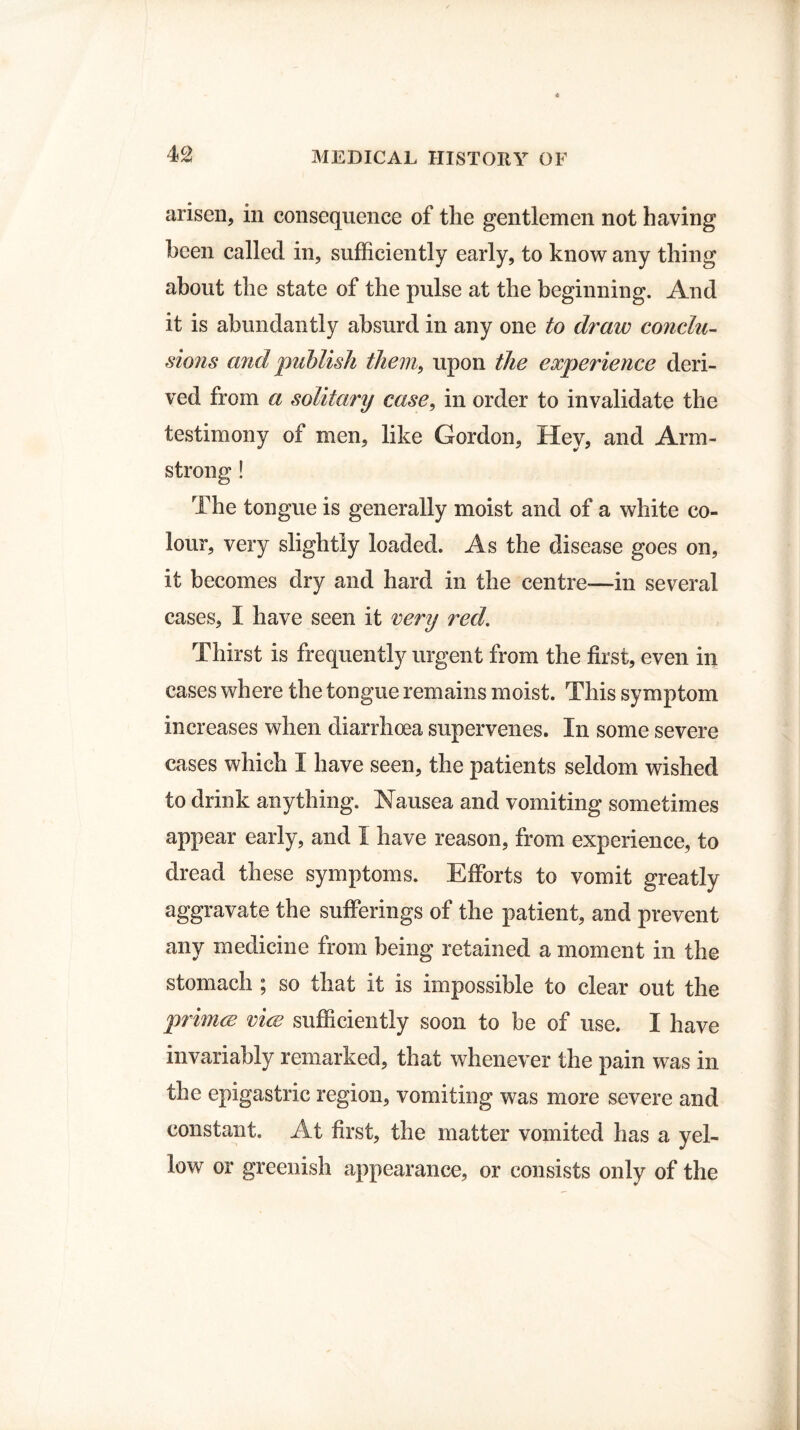 arisen, in consequence of the gentlemen not having been called in, sufficiently early, to know any thing about the state of the pulse at the beginning. And it is abundantly absurd in any one to draw conclu¬ sions and publish them, upon the experience deri¬ ved from a solitary case, in order to invalidate the testimony of men, like Gordon, Hey, and Arm¬ strong ! The tongue is generally moist and of a white co¬ lour, very slightly loaded. As the disease goes on, it becomes dry and hard in the centre—in several cases, I have seen it very red. Thirst is frequently urgent from the first, even in cases where the tongue remains moist. This symptom increases when diarrhoea supervenes. In some severe cases which I have seen, the patients seldom wished to drink anything. Nausea and vomiting sometimes appear early, and 1 have reason, from experience, to dread these symptoms. Efforts to vomit greatly aggravate the sufferings of the patient, and prevent any medicine from being retained a moment in the stomach ; so that it is impossible to clear out the primes vice sufficiently soon to be of use. I have invariably remarked, that whenever the pain was in the epigastric region, vomiting was more severe and constant. At first, the matter vomited has a yel¬ low or greenish appearance, or consists only of the
