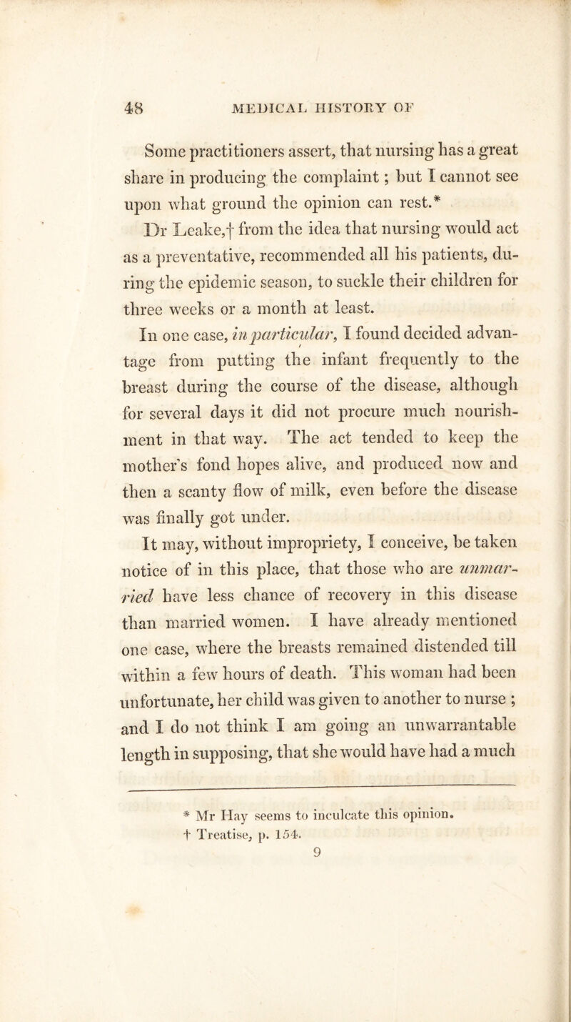 Some practitioners assert, that nursing has a great share in producing the complaint; but I cannot see upon what ground the opinion can rest.* Dr Leake,f from the idea that nursing would act as a preventative, recommended all his patients, du¬ ring the epidemic season, to suckle their children for three weeks or a month at least. In one case, inparticular, I found decided advan¬ tage from putting the infant frequently to the breast during the course of the disease, although for several days it did not procure much nourish¬ ment in that way. The act tended to keep the mother s fond hopes alive, and produced now and then a scanty flow of milk, even before the disease was finally got under. It may, without impropriety, I conceive, be taken notice of in this place, that those who are unmar¬ ried have less chance of recovery in this disease than married women. I have already mentioned one case, where the breasts remained distended till within a few hours of death. This woman had been unfortunate, her child was given to another to nurse ; and I do not think I am going an unwarrantable length in supposing, that she would have had a much * Mr Hay seems to inculcate this opinion, t Treatise, p. 154. 9