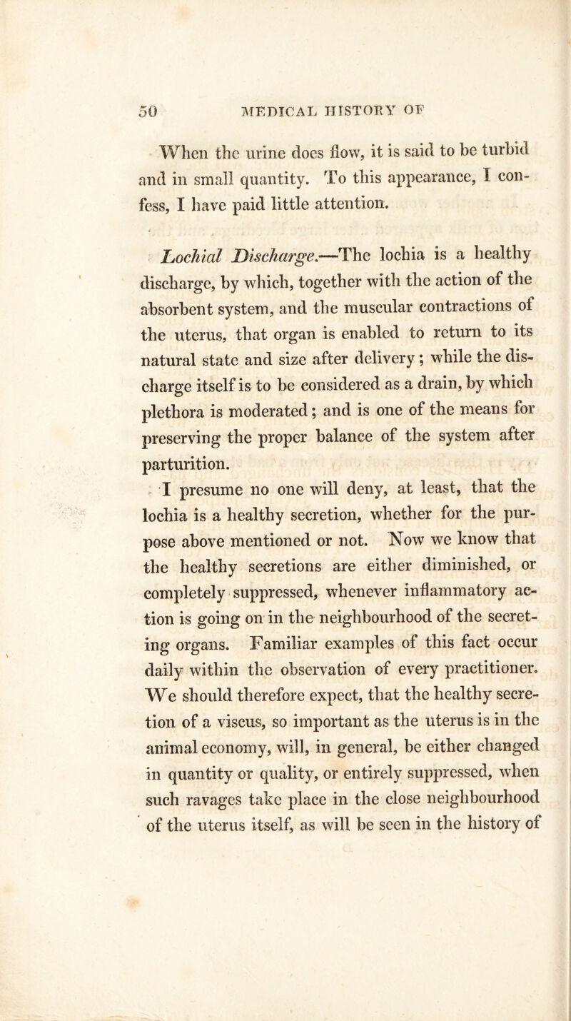 When the urine does flow, it is said to be turbid and in small quantity. To this appearance, I con¬ fess, I have paid little attention. Dochial Discharge.—The lochia is a healthy discharge, by which, together with the action of the absorbent system, and the muscular contractions of the uterus, that organ is enabled to return to its natural state and size after delivery; while the dis¬ charge itself is to be considered as a drain, by which plethora is moderated; and is one of the means for preserving the proper balance of the system after parturition. I presume no one will deny, at least, that the lochia is a healthy secretion, whether for the pur¬ pose above mentioned or not. Now we know that the healthy secretions are either diminished, or completely suppressed, whenever inflammatory ac¬ tion is going on in the neighbourhood of the secret¬ ing organs. Familiar examples of this fact occur daily within the observation of every practitioner. We should therefore expect, that the healthy secre¬ tion of a viscus, so important as the uterus is in the animal economy, will, in general, be either changed in quantity or quality, or entirely suppressed, when such ravages take place in the close neighbourhood of the uterus itself, as will be seen in the history of