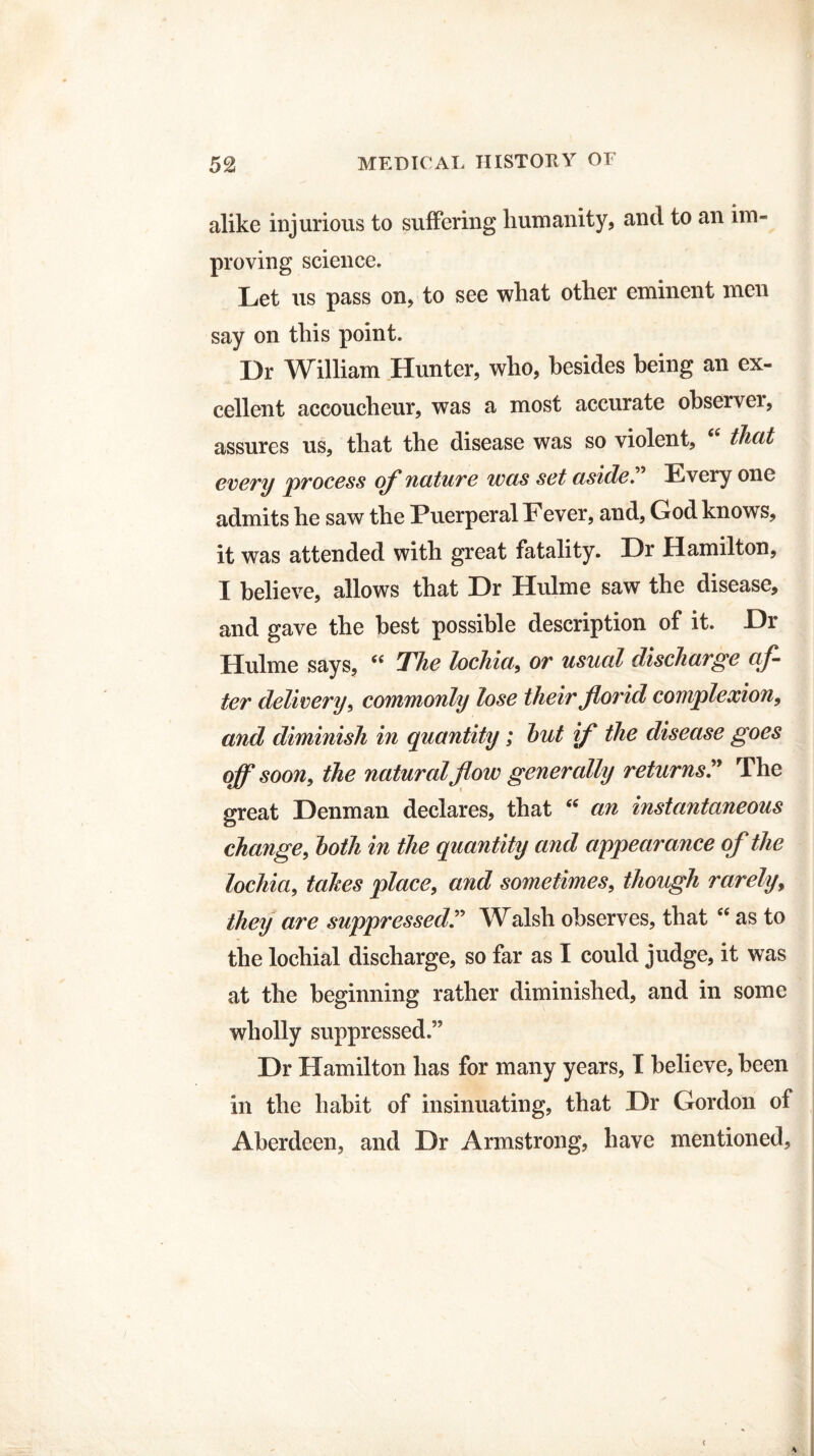 alike injurious to suffering humanity, and to an im¬ proving science. Let us pass on, to see what other eminent men say on this point. Dr William Hunter, who, besides being an ex¬ cellent accoucheur, was a most accurate observei, assures us, that the disease was so violent, (( that every process of nature was set aside.” Every one admits he saw the Puerperal Fever, and, God knows, it was attended with great fatality. Dr Hamilton, I believe, allows that Dr Hulme saw the disease, and gave the best possible description of it. Dr Hulme says, “ The lochia, or usual discharge af¬ ter delivery, commonly lose their florid complexion, and diminish in quantity; hut if the disease goes off soon, the natural flow generally returns ” The great Denman declares, that  an instantaneous change, hoth in the quantity and appearance of the lochia, takes place, and sometimes, though rarely, they are suppressed” Walsh observes, that “ as to the lochial discharge, so far as I could judge, it was at the beginning rather diminished, and in some wholly suppressed.” Dr Hamilton has for many years, I believe, been in the habit of insinuating, that Dr Gordon of Aberdeen, and Dr Armstrong, have mentioned.