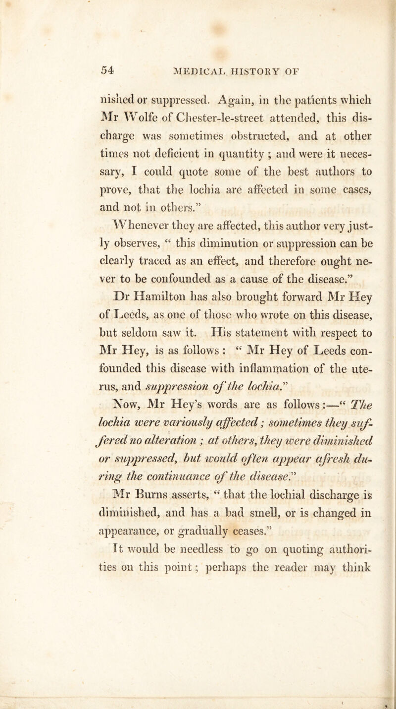 nishedor suppressed. Again, in the patients which Mr Wolfe of Chester-le-street attended, this dis¬ charge was sometimes obstructed, and at other times not deficient in quantity ; and were it neces¬ sary, I could quote some of the best authors to prove, that the lochia are affected in some cases, and not in others.” Whenever they are affected, this author very just¬ ly observes, 44 this diminution or suppression can be clearly traced as an effect, and therefore ought ne¬ ver to be confounded as a cause of the disease.” Dr Hamilton has also brought forward Mr Hey of Leeds, as one of those who wrote on this disease, but seldom saw it. His statement with respect to Mr Hey, is as follows : 44 Mr Hey of Leeds con¬ founded this disease with inflammation of the ute¬ rus, and suppression of the lochia Now, Mr Key’s words are as follows:—44 The lochia were variously affected; sometimes they suf¬ fered no alteration ; at others, they were diminished or suppressed\ hut would often appear afresh du¬ ring the continuance of the disease Mr Burns asserts, 44 that the lochial discharge is diminished, and has a bad smell, or is changed in appearance, or gradually ceases.” It would be needless to go on quoting authori¬ ties on this point; perhaps the reader may think
