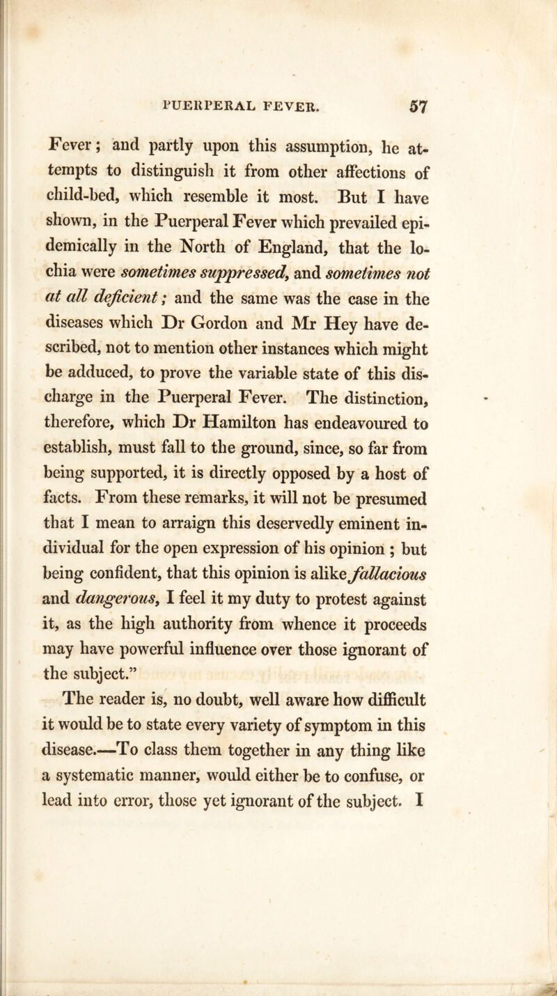 Fever; and partly upon this assumption, he at¬ tempts to distinguish it from other affections of child-bed, which resemble it most. But I have shown, in the Puerperal Fever which prevailed epi¬ demically in the North of England, that the lo¬ chia were sometimes suppressed, and sometimes not at all deficient; and the same was the case in the diseases which Dr Gordon and Mr Hey have de¬ scribed, not to mention other instances which might be adduced, to prove the variable state of this dis¬ charge in the Puerperal Fever. The distinction, therefore, which Dr Hamilton has endeavoured to establish, must fall to the ground, since, so far from being supported, it is directly opposed by a host of facts. From these remarks, it will not be presumed that I mean to arraign this deservedly eminent in¬ dividual for the open expression of his opinion ; but being confident, that this opinion is alike fallacious and dangerous, I feel it my duty to protest against it, as the high authority from whence it proceeds may have powerful influence over those ignorant of the subject.” The reader is, no doubt, well aware how difficult it would be to state every variety of symptom in this disease.—To class them together in any thing like a systematic manner, would either be to confuse, or lead into error, those yet ignorant of the subject. I