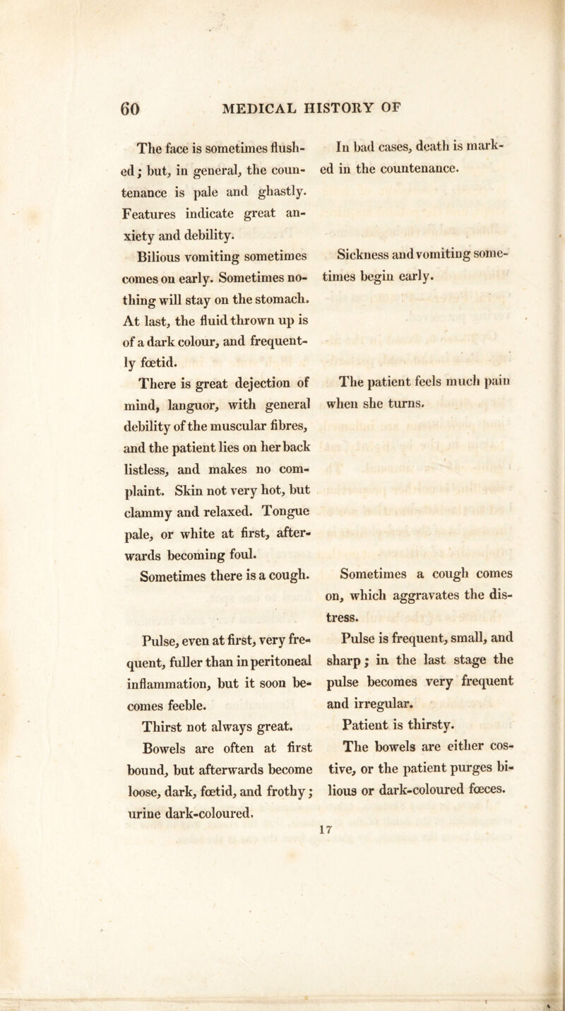 The face is sometimes flush¬ ed; but, in general, the coun¬ tenance is pale and ghastly. Features indicate great an¬ xiety and debility. Bilious vomiting sometimes comes on early. Sometimes no¬ thing will stay on the stomach. At last, the fluid thrown up is of a dark colour, and frequent¬ ly foetid. There is great dejection of mind, languor, with general debility of the muscular fibres, and the patient lies on her back listless, and makes no com¬ plaint. Skin not very hot, but clammy and relaxed. Tongue pale, or white at first, after¬ wards becoming foul. Sometimes there is a cough. Pulse, even at first, very fre¬ quent, fuller than in peritoneal inflammation, but it soon be¬ comes feeble. Thirst not always great. Bowels are often at first bound, but afterwards become loose, dark, foetid, and frothy; urine dark-coloured. In bad cases, death is mark ed in the countenance. Sickness and vomiting some¬ times begin early. The patient feels much paiu when she turns. Sometimes a cough comes on, which aggravates the dis¬ tress. Pulse is frequent, small, and sharp ; in the last stage the pulse becomes very frequent and irregular. Patient is thirsty. The bowels are either cos¬ tive, or the patient purges bi¬ lious or dark-coloured foeces. 17