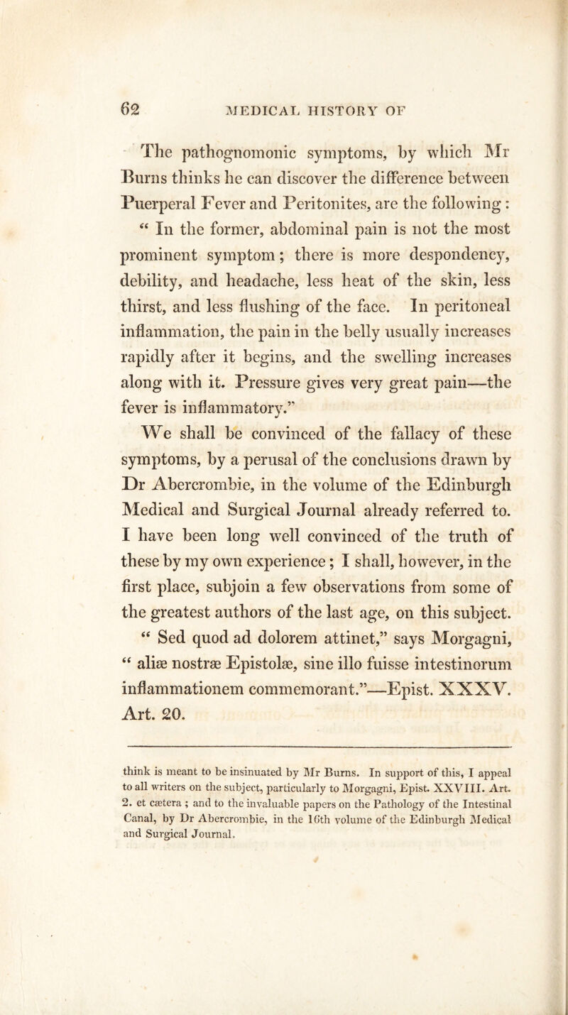The pathognomonic symptoms, by which Mr Burns thinks he can discover the difference between Puerperal Fever and Peritonites, are the following : “ In the former, abdominal pain is not the most prominent symptom; there is more despondency, debility, and headache, less heat of the skin, less thirst, and less flushing of the face. In peritoneal inflammation, the pain in the belly usually increases rapidly after it begins, and the swelling increases along with it. Pressure gives very great pain—the fever is inflammatory.” * We shall be convinced of the fallacy of these symptoms, by a perusal of the conclusions drawn by Dr Abercrombie, in the volume of the Edinburgh Medical and Surgical Journal already referred to. I have been long well convinced of the truth of these by my own experience; I shall, however, in the first place, subjoin a few observations from some of the greatest authors of the last age, on this subject. “ Sed quod ad dolorem attinet,” says Morgagni, “ alias nostrae Epistolse, sine illo fuisse intestinorum inflammationem commemorant.”—Epist. XXXV. Art. 20. think is meant to be insinuated by Mr Burns. In support of this, I appeal to all writers on the subject, particularly to Morgagni, Epist. XXVIII. Art. 2. et castera ; and to the invaluable papers on the Pathology of the Intestinal Canal, by Dr Abercrombie, in the lGth volume of the Edinburgh Medical and Surgical Journal.