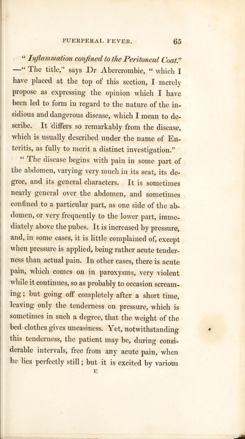 “ Inflammation confined to the Peritoneal Coat —“ The title,” says Dr Abercrombie, “ which I have placed at the top of this section, I merely propose as expressing the opinion which I have been led to form in regard to the nature of the in¬ sidious and dangerous disease, which I mean to de¬ scribe. It differs so remarkably from the disease, which is usually described under the name of En¬ teritis, as fully to merit a distinct investigation.” 4< -The disease begins with pain in some part of the abdomen, varying very much in its seat, its de¬ gree, and its general characters. It is sometimes nearly general over the abdomen, and sometimes confined to a particular part, as one side of the ab¬ domen, or very frequently to the lower part, imme¬ diately above the pubes. It is increased by pressure, and, in some cases, it is little complained of, except when pressure is applied, being rather acute tender¬ ness than actual pain. In other cases, there is acute pain, which comes on in paroxysms, very violent while it continues, so as probably to occasion scream¬ ing ; but going off completely after a short time, leaving only the tenderness on pressure, which is sometimes in such a degree, that the weight of the bed-clothes gives uneasiness. Yet, notwithstanding this tenderness, the patient may be, during consi- deiable intervals, free from any acute pain, when he lies perfectly still; but it is excited by various E