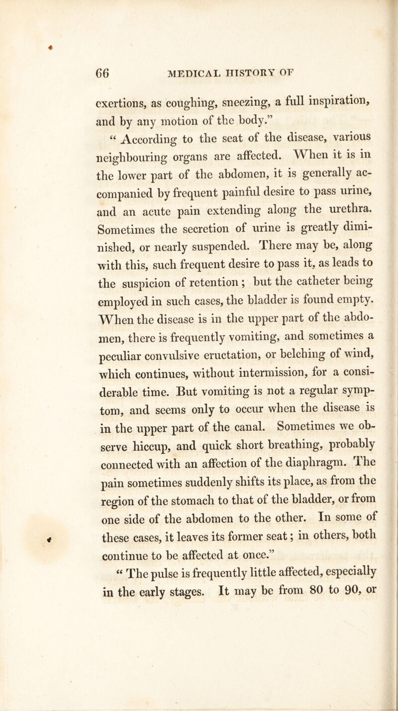 exertions, as coughing, sneezing, a full inspiration, and by any motion of the body.” tf< According to the seat of the disease, various neighbouring organs are affected. When it is in the lower part of the abdomen, it is generally ac¬ companied by frequent painful desire to pass urine, and an acute pain extending along the urethra. Sometimes the secretion of urine is greatly dimi¬ nished, or nearly suspended. There may he, along with this, such frequent desire to pass it, as leads to the suspicion of retention ; but the catheter being employed in such cases, the bladder is found empty. When the disease is in the upper part of the abdo¬ men, there is frequently vomiting, and sometimes a peculiar convulsive eructation, or belching of wind, which continues, without intermission, for a consi¬ derable time. But vomiting is not a regular symp¬ tom, and seems only to occur when the disease is in the upper part of the canal. Sometimes we ob¬ serve hiccup, and quick short breathing, probably connected with an affection of the diaphragm. T he pain sometimes suddenly shifts its place, as from the region of the stomach to that of the bladder, or from one side of the abdomen to the other. In some of these cases, it leaves its former seat; in others, both continue to be affected at once.” “ The pulse is frequently little affected, especially in the early stages. It may be from 80 to 90, or