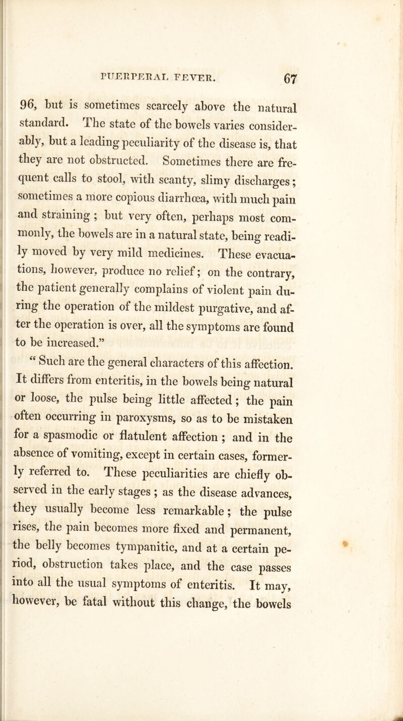 96, but is sometimes scarcely above the natural standard. The state of the bowels varies consider¬ ably, but a leading peculiarity of the disease is, that they are not obstructed. Sometimes there are fre¬ quent calls to stool, with scanty, slimy discharges; sometimes a more copious diarrhoea, with much pain and straining ; but very often, perhaps most com¬ monly, the bowels are in a natural state, being readi¬ ly moved by very mild medicines. These evacua¬ tions, however, produce no relief; on the contrary, the patient generally complains of violent pain du¬ ring the operation of the mildest purgative, and af¬ ter the operation is over, all the symptoms are found to be increased.” “ Such are the general characters of this affection. It differs from enteritis, in the bowels being natural or loose, the pulse being little affected ; the pain often occurring in paroxysms, so as to be mistaken for a spasmodic or flatulent affection ; and in the absence of vomiting, except in certain cases, former¬ ly referred to. These peculiarities are chiefly ob¬ served in the early stages ; as the disease advances, they usually become less remarkable ; the pulse rises, the pain becomes more fixed and permanent, the belly becomes tympanitic, and at a certain pe¬ riod, obstruction takes place, and the case passes into all the usual symptoms of enteritis. It may, however, be fatal without this change, the bowels