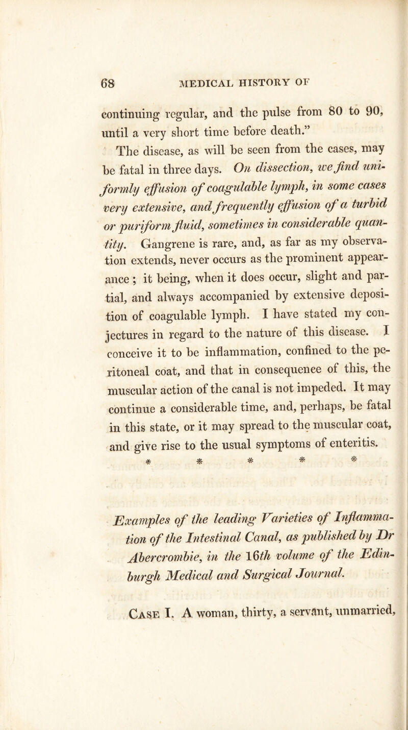 continuing regular, and the pulse from 80 to 90, until a very short time before death.” The disease, as will he seen from the cases, may be fatal in three days. On dissection, we find uni¬ formly effusion of cocigulcible lymph, in some cases very extensive, and frequently effusion of a turbid or pur form fluid, sometimes in considerable quan¬ tity. Gangrene is rare, and, as far as my observa¬ tion extends, never occurs as the prominent appear¬ ance ; it being, when it does occur, slight and par¬ tial, and always accompanied by extensive deposi¬ tion of coagulable lymph. I have stated my con¬ jectures in regard to the nature of this disease. I conceive it to be inflammation, confined to the pe¬ ritoneal coat, and that in consequence of this, the muscular action of the canal is not impeded. It may continue a considerable time, and, perhaps, be fatal in this state, or it may spread to the muscular coat, and give rise to the usual symptoms of enteritis. # & * * ^ Examples of the leading Varieties of Inflamma¬ tion of the Intestinal Canal, as published by Dr Abercrombie, in the 16th volume of the Edin¬ burgh Medical and Surgical Journal. Case I. A woman, thirty, a servant, unmarried.