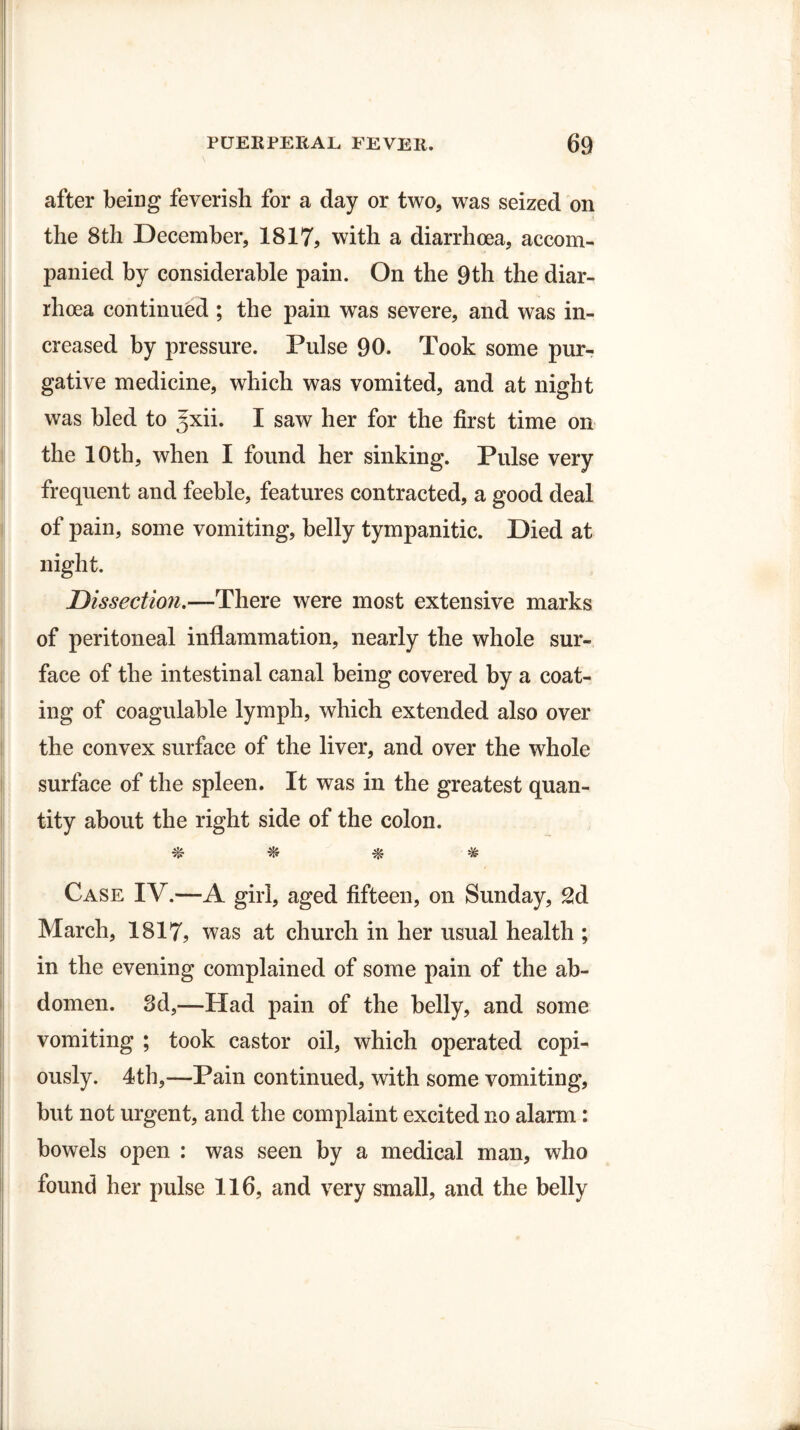 after being feverish for a day or two, was seized on the 8th December, 1817, with a diarrhoea, accom¬ panied by considerable pain. On the 9th the diar¬ rhoea continued ; the pain was severe, and was in¬ creased by pressure. Pulse 90. Took some pur¬ gative medicine, which was vomited, and at night was bled to ^xii. I saw her for the first time on the 10th, when I found her sinking. Pulse very frequent and feeble, features contracted, a good deal of pain, some vomiting, belly tympanitic. Died at night. Dissection.—There were most extensive marks of peritoneal inflammation, nearly the whole sur¬ face of the intestinal canal being covered by a coat¬ ing of coagulable lymph, which extended also over the convex surface of the liver, and over the whole surface of the spleen. It was in the greatest quan¬ tity about the right side of the colon. % * ^ # Case IV.—A girl, aged fifteen, on Sunday, 2d March, 1817, was at church in her usual health ; in the evening complained of some pain of the ab¬ domen. 3d,—Had pain of the belly, and some vomiting ; took castor oil, which operated copi¬ ously. 4th,—Pain continued, with some vomiting, but not urgent, and the complaint excited no alarm: bowels open : was seen by a medical man, who found her pulse 116, and very small, and the belly