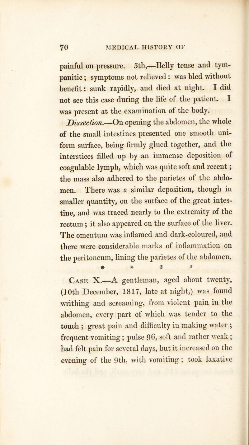 painful on pressure. 5th,—Belly tense and tym¬ panitic ; symptoms not relieved: was bled without benefit: sunk rapidly, and died at night. I did not see this case during the life of the patient. I was present at the examination of the body. Dissection.—On opening the abdomen, the whole of the small intestines presented one smooth uni¬ form surface, being firmly glued together, and the interstices filled up by an immense deposition of coagulable lymph, which was quite soft and recent; the mass also adhered to the parietes of the abdo¬ men. There was a similar deposition, though in smaller quantity, on the surface of the great intes¬ tine, and was traced nearly to the extremity of the rectum; it also appeared on the surface of the liver. The omentum was inflamed and dark-coloured, and there were considerable marks of inflammation on the peritoneum, lining the parietes of the abdomen, * * * * Case X.—A gentleman, aged about twenty, (10th December, 1817, late at night,) was found writhing and screaming, from violent pain in the abdomen, every part of which was tender to the touch ; great pain and difficulty in making water ; frequent vomiting; pulse 9b, soft and rather weak ; had felt pain for several days, but it increased on the evening of the 9tli, with vomiting ; took laxative