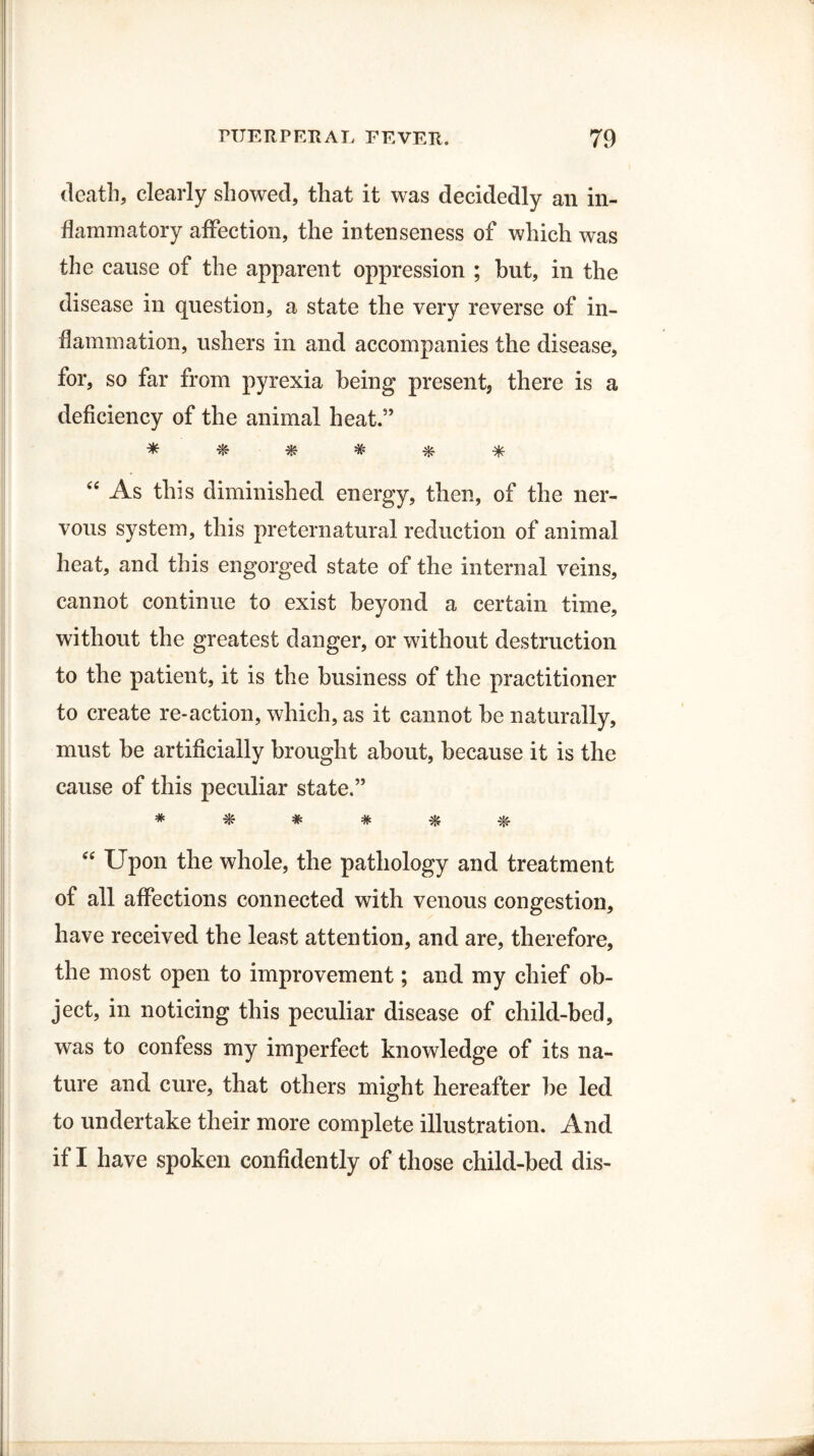 death, clearly showed, that it was decidedly an in¬ flammatory affection, the intenseness of which was the cause of the apparent oppression ; but, in the disease in question, a state the very reverse of in¬ flammation, ushers in and accompanies the disease, for, so far from pyrexia being present, there is a deficiency of the animal heat.” * # * # * * “ As this diminished energy, then, of the ner¬ vous system, this preternatural reduction of animal heat, and this engorged state of the internal veins, cannot continue to exist beyond a certain time, without the greatest danger, or without destruction to the patient, it is the business of the practitioner to create re-action, which, as it cannot be naturally, must be artificially brought about, because it is the cause of this peculiar state.” * * * # * $ “ Upon the whole, the pathology and treatment of all affections connected with venous congestion, have received the least attention, and are, therefore, the most open to improvement; and my chief ob¬ ject, in noticing this peculiar disease of child-bed, was to confess my imperfect knowledge of its na¬ ture and cure, that others might hereafter be led to undertake their more complete illustration. And if I have spoken confidently of those child-bed dis-