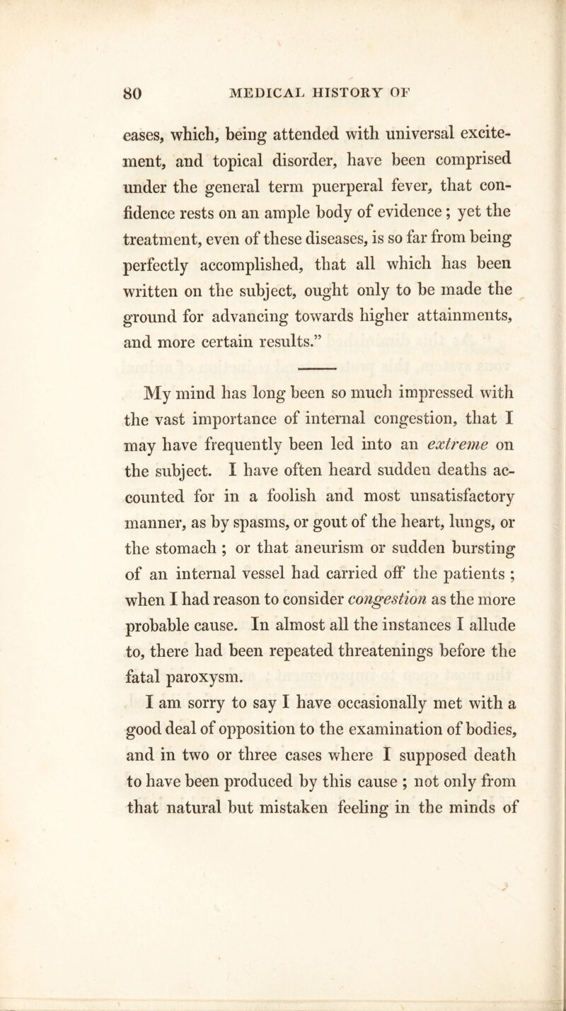 eases, which, being attended with universal excite¬ ment, and topical disorder, have been comprised under the general term puerperal fever, that con¬ fidence rests on an ample body of evidence ; yet the treatment, even of these diseases, is so far from being perfectly accomplished, that all which has been written on the subject, ought only to be made the ground for advancing towards higher attainments, and more certain results.” My mind has long been so much impressed with the vast importance of internal congestion, that I may have frequently been led into an extreme on the subject. I have often heard sudden deaths ac¬ counted for in a foolish and most unsatisfactory manner, as by spasms, or gout of the heart, lungs, or the stomach ; or that aneurism or sudden bursting of an internal vessel had carried off the patients ; when I had reason to consider congestion as the more probable cause. In almost all the instances I allude to, there had been repeated threatenings before the fatal paroxysm. I am. sorry to say I have occasionally met with a good deal of opposition to the examination of bodies, and in two or three cases where I supposed death to have been produced by this cause ; not only from that natural but mistaken feeling in the minds of