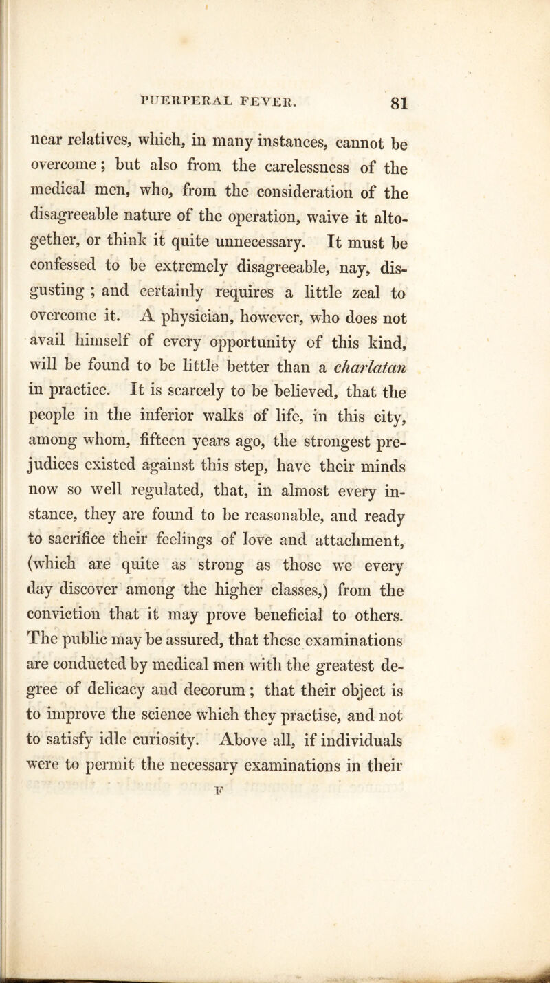 near relatives, which, in many instances, cannot be overcome; but also from the carelessness of the medical men, who, from the consideration of the disagreeable nature of the operation, waive it alto¬ gether, or think it quite unnecessary. It must be confessed to be extremely disagreeable, nay, dis¬ gusting ; and certainly requires a little zeal to overcome it. A physician, however, who does not avail himself of every opportunity of this kind, will be found to be little better than a charlatan in practice. It is scarcely to be believed, that the people in the inferior walks of life, in this city, among whom, fifteen years ago, the strongest pre¬ judices existed against this step, have their minds now so well regulated, that, in almost every in¬ stance, they are found to be reasonable, and ready to sacrifice their feelings of love and attachment, (which are quite as strong as those we every day discover among the higher classes,) from the conviction that it may prove beneficial to others. The public may be assured, that these examinations are conducted by medical men with the greatest de¬ gree of delicacy and decorum ; that their object is to improve the science which they practise, and not to satisfy idle curiosity. Above all, if individuals were to permit the necessary examinations in their F