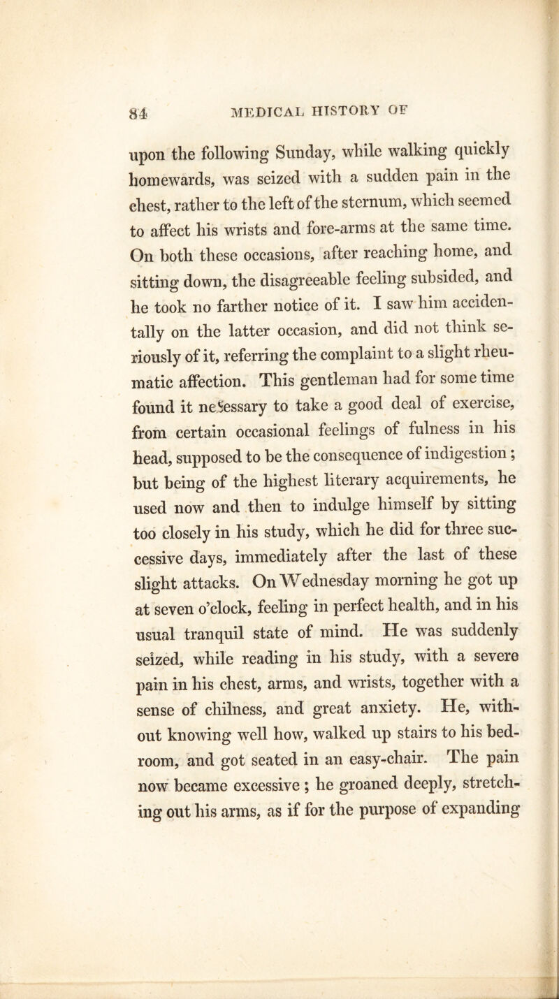 upon the following Sunday, while walking quickly homewards, was seized with a sudden pain in the chest, rather to the left of the sternum, which seemed to affect his wrists and fore-arms at the same time. On both these occasions, after reaching home, and sitting down, the disagreeable feeling subsided, and he took no farther notice of it. I saw him acciden¬ tally on the latter occasion, and did not think se¬ riously of it, referring the complaint to a slight rheu¬ matic affection. This gentleman had for some time found it necessary to take a good deal of exercise, from certain occasional feelings of fulness in his head, supposed to be the consequence of indigestion; but being of the highest literary acquirements, he used now and then to indulge himself by sitting too closely in his study, which he did for three suc¬ cessive days, immediately after the last of these slight attacks. On Wednesday morning he got up at seven o’clock, feeling in perfect health, and in his usual tranquil state of mind. He was suddenly seized, while reading in his study, with a severe pain in his chest, arms, and wrists, together with a sense of chilness, and great anxiety. He, with¬ out knowing well how, walked up stairs to his bed¬ room, and got seated in an easy-chair. The pain now became excessive; he groaned deeply, stretch¬ ing out his arms, as if for the purpose of expanding