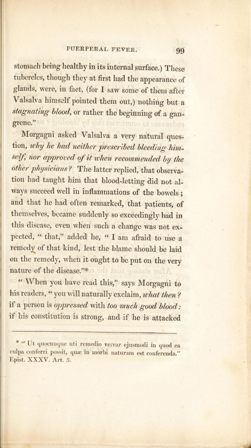 stomach being healthy in its internal surface.) These tubercles, though they at first had the appearance of glands, were, in fact, (for I saw some of them after Valsalva himself pointed them out,) nothing but a stagnating blood, or rather the beginning of a gan¬ grene.” Morgagni asked Valsalva a very natural ques¬ tion, why he had neither prescribed bleeding liirn- sclf nor approved of it when recommended by the other physicians ? The latter replied, that observa¬ tion had taught him that blood-letting did not al¬ ways succeed well in inflammations of the bowels ; and that he had often remarked, that patients, of themselves, became suddenly so exceedingly bad in i this disease, even when such a change was not ex¬ pected, “ that,” added he, “ I am afraid to use a remedy of that kind, lest the blame should be laid on the remedy, when it ought to be put on the very nature of the disease.”* “ When you have read this,” says Morgagni to his readers, “ you will naturally exclaim, what then ? if a person is oppressed with too much good blood: if his constitution is strong, and if he is attacked 1 \ % i ■ ----- ~ - ' » ■ .. — “ Ut quocimque uti remedio verear ejusmodi in quod ea culpa conferri possit, quae in morbi naturam est conferenda.” Epist. XXXV. Art. 3.