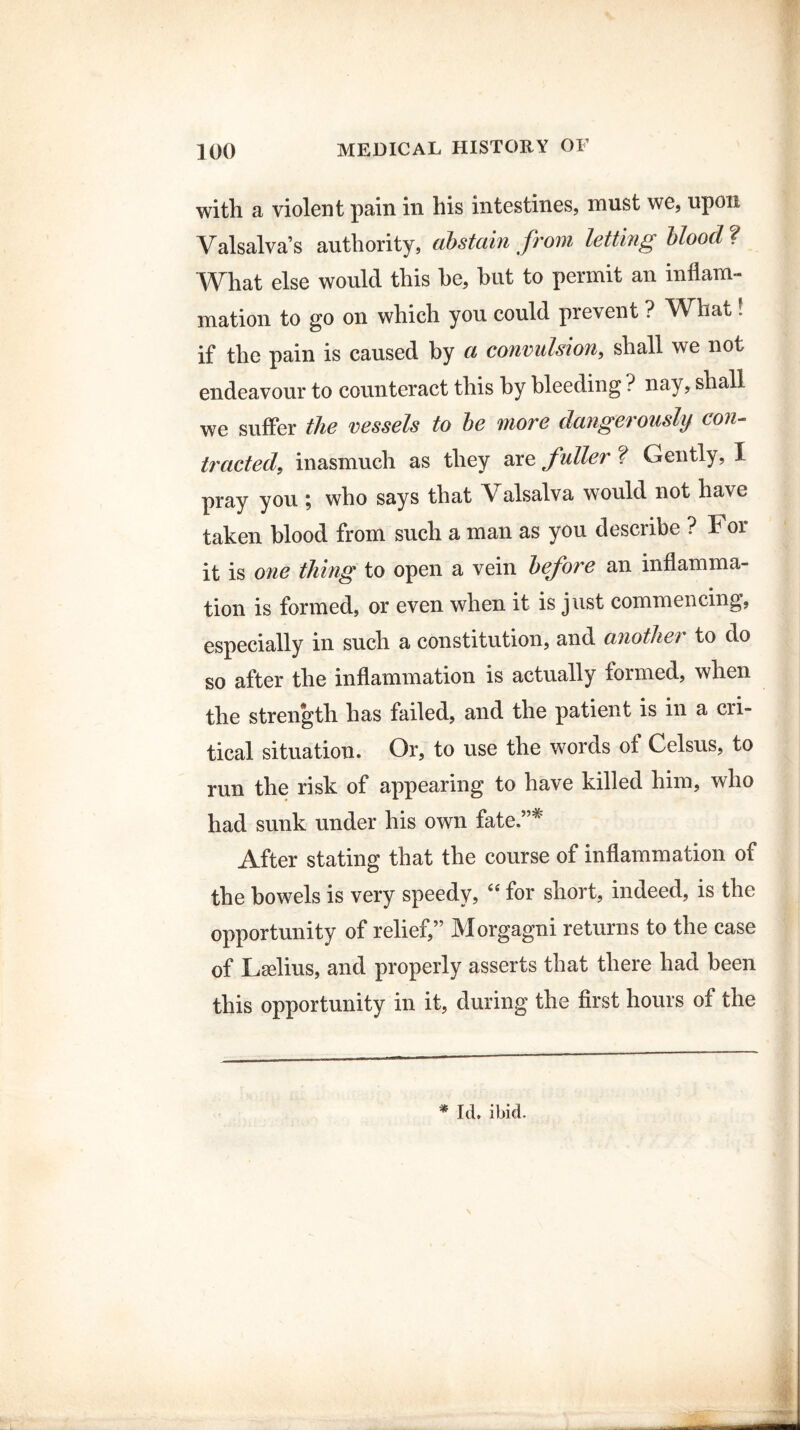 with a violent pain in his intestines, must we, upon Valsalva’s authority, abstain from letting blood ? What else would this he, hut to permit an inflam¬ mation to go on which you could prevent ? What. if the pain is caused by a convulsion, shall we not endeavour to counteract this by bleeding ? nay, shall we suffer the vessels to be more dangerously con¬ tracted, inasmuch as they are fuller ? Gently, I pray you ; who says that Valsalva would not have taken blood from such a man as you describe ? For it is one thing to open a vein before an inflamma¬ tion is formed, or even when it is just commencing, especially in such a constitution, and another to do so after the inflammation is actually formed, when the strength has failed, and the patient is in a cri¬ tical situation. Or, to use the words ot Celsus, to run the risk of appearing to have killed him, who had sunk under his own fate.”* After stating that the course of inflammation of the bowels is very speedy, “ for short, indeed, is the opportunity of relief,” Morgagni returns to the case of Lselius, and properly asserts that there had been this opportunity in it, during the first hours of the * Id. ibid. \