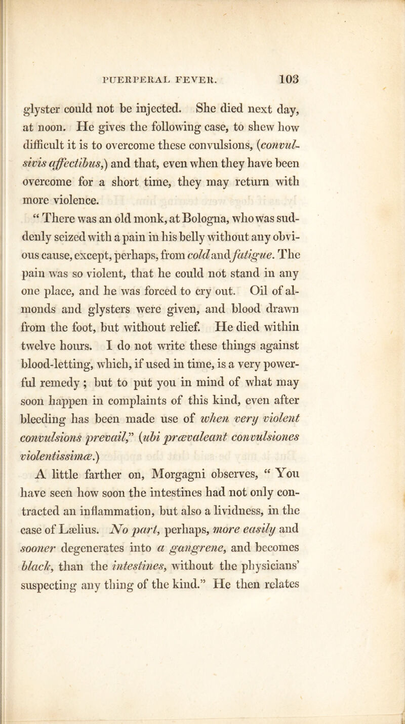 glyster could not be injected. She died next day, at noon. He gives the following case, to shew how difficult it is to overcome these convulsions, (convul- sivis affectibus,) and that, even when they have been overcome for a short time, they may return with more violence. “ There was an old monk, at Bologna, who was sud¬ denly seized with a pain in his belly without any obvi¬ ous cause, except, perhaps, from cold andfa tigue. The pain was so violent, that he could not stand in any one place, and he was forced to cry out. Oil of al¬ monds and glysters were given, and blood drawn from the foot, but without relief. He died within twelve hours. I do not write these things against blood-letting, which, if used in time, is a very power¬ ful remedy ; but to put you in mind of what may soon happen in complaints of this kind, even after bleeding has been made use of when very violent convulsions prevail” (ubiprcevaleant convulsiones violentissimce.) A little farther on, Morgagni observes, “ You have seen how soon the intestines had not only con¬ tracted an inflammation, but also a lividness, in the case of Lselius. No part, perhaps, more easily and sooner degenerates into a gangrene, and becomes black, than the intestines, without the physicians’ suspecting any thing of the kind.” He then relates