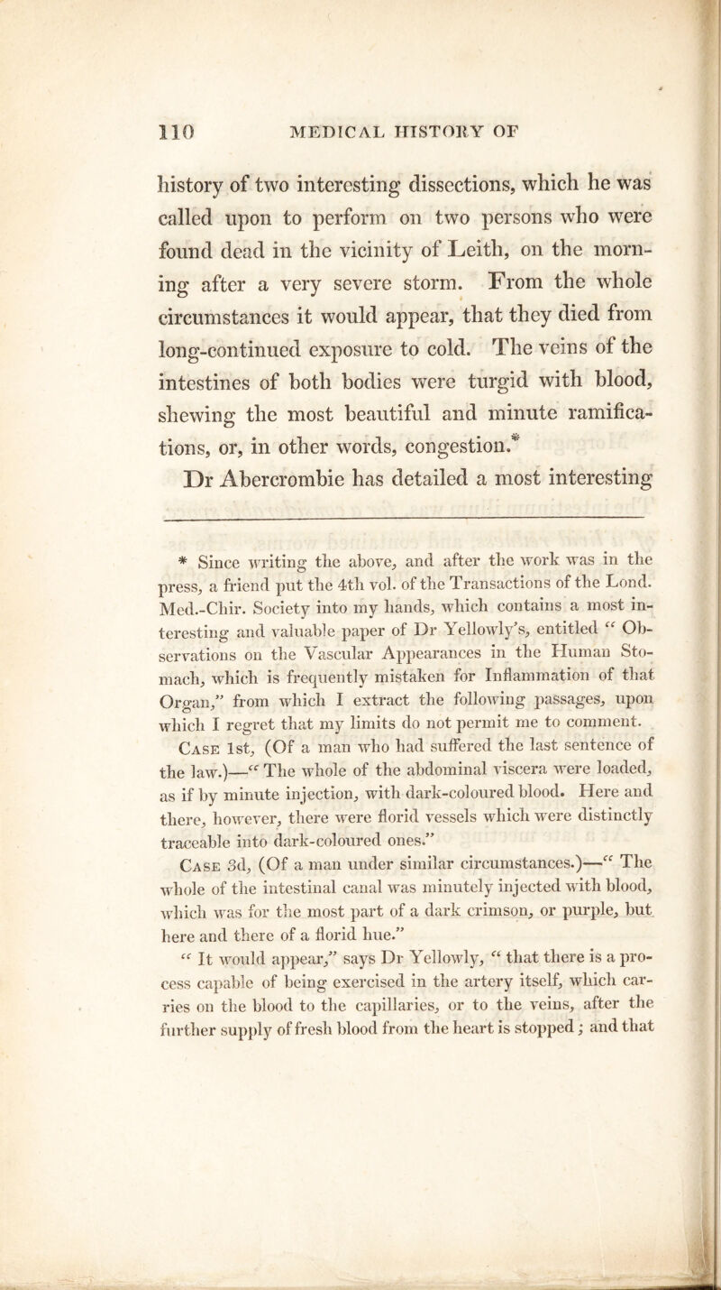 history of two interesting dissections, which he was called upon to perform on two persons who were found dead in the vicinity of Leith, on the morn¬ ing after a very severe storm. From the whole circumstances it would appear, that they died from long-continued exposure to cold. The veins of the intestines of both bodies were turgid with blood, shewing the most beautiful and minute ramifica- <D tions, or, in other words, congestion.*' Dr Abercrombie has detailed a most interesting * Since writing tlie above, and after the work was in the press, a friend put the 4th vol. of the Transactions of the Lond. Med.-Chir. Society into my hands, which contains a most in¬ teresting and valuable paper of Dr Yellowly’s, entitled “ Ob¬ servations on the Vascular Appearances in the Human Sto¬ mach, which is frequently mistaken for Inflammation of that Organ,” from which I extract the following passages, upon, which I regret that my limits do not permit me to comment. Case 1st, (Of a man who had suffered the last sentence of the law.)—The whole of the abdominal viscera were loaded, as if by minute injection, with dark-coloured blood. Here and there, however, there were florid vessels which were distinctly traceable into dark-coloured ones.” Case 3d, (Of a man under similar circumstances.)—“ The whole of the intestinal canal was minutely injected with blood, which was for the most part of a dark crimson, or purple, but. here and there of a florid hue.” “ It would appear,” says Dr Yellowly, “ that there is a pro¬ cess capable of being exercised in the artery itself, which car¬ ries on the blood to the capillaries, or to the veins, after the further supply of fresh blood from the heart is stopped; and that