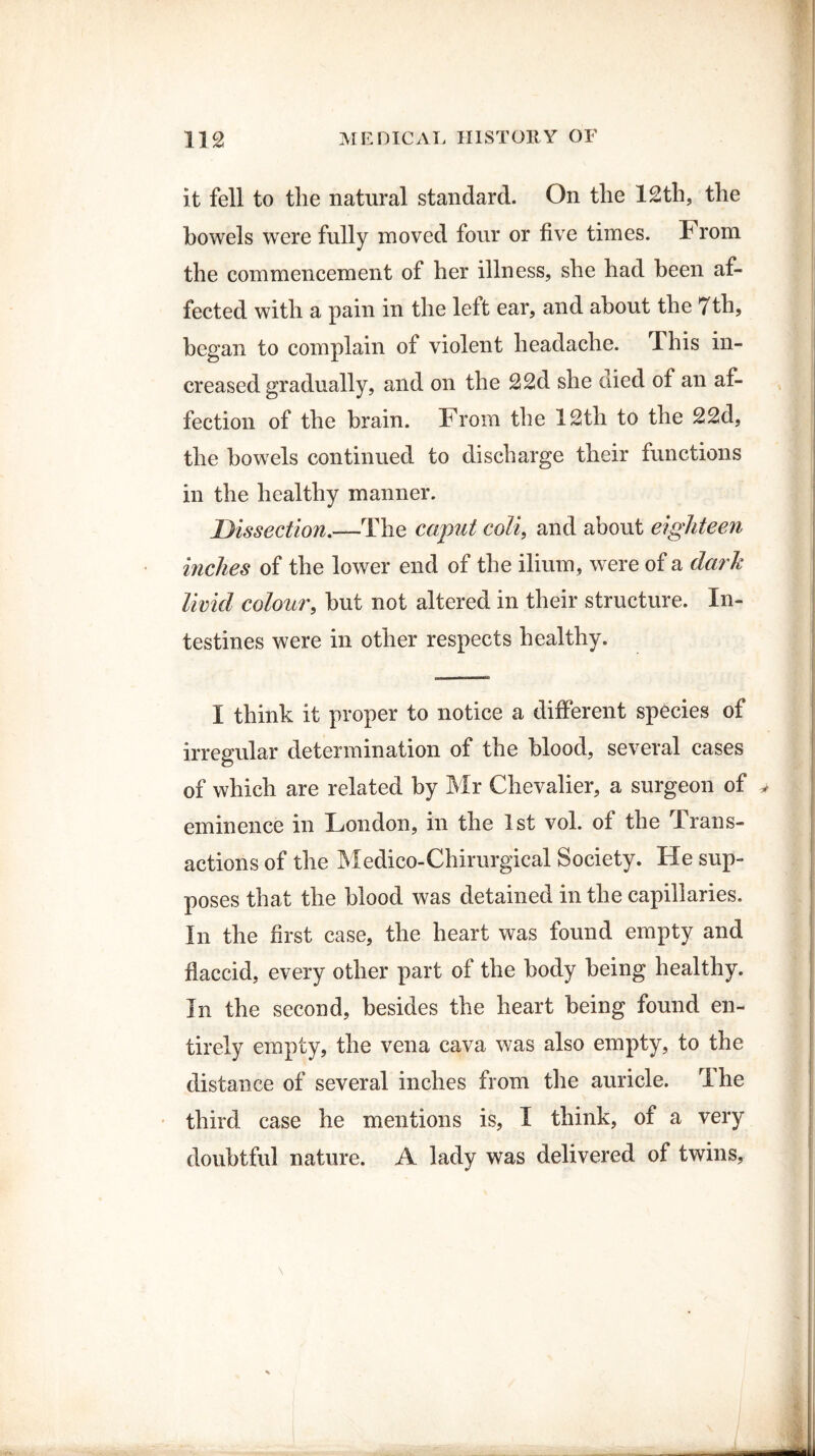 it fell to the natural standard. On the 12th, the bowels were fully moved four or five times. 1H rom the commencement of her illness, she had been af¬ fected with a pain in the left ear, and about the 7th, began to complain of violent headache. This in¬ creased gradually, and on the 22d she died of an af¬ fection of the brain. From the 12th to the 22d, the bowels continued to discharge their functions in the healthy manner. Dissection.—The caput coli} and about eighteen inches of the lower end of the ilium, were of a dark livid colour, but not altered in their structure. In¬ testines were in other respects healthy. I think it proper to notice a different species of irregular determination of the blood, several cases of which are related by Mr Chevalier, a surgeon of eminence in London, in the 1st vol. of the irans- actions of the Medico-Chirurgical Society. He sup¬ poses that the blood was detained in the capillaries. In the first case, the heart was found empty and flaccid, every other part of the body being healthy. In the second, besides the heart being found en¬ tirely empty, the vena cava was also empty, to the distance of several inches from the auricle. The third case he mentions is, I think, of a very doubtful nature. A lady was delivered of twins,