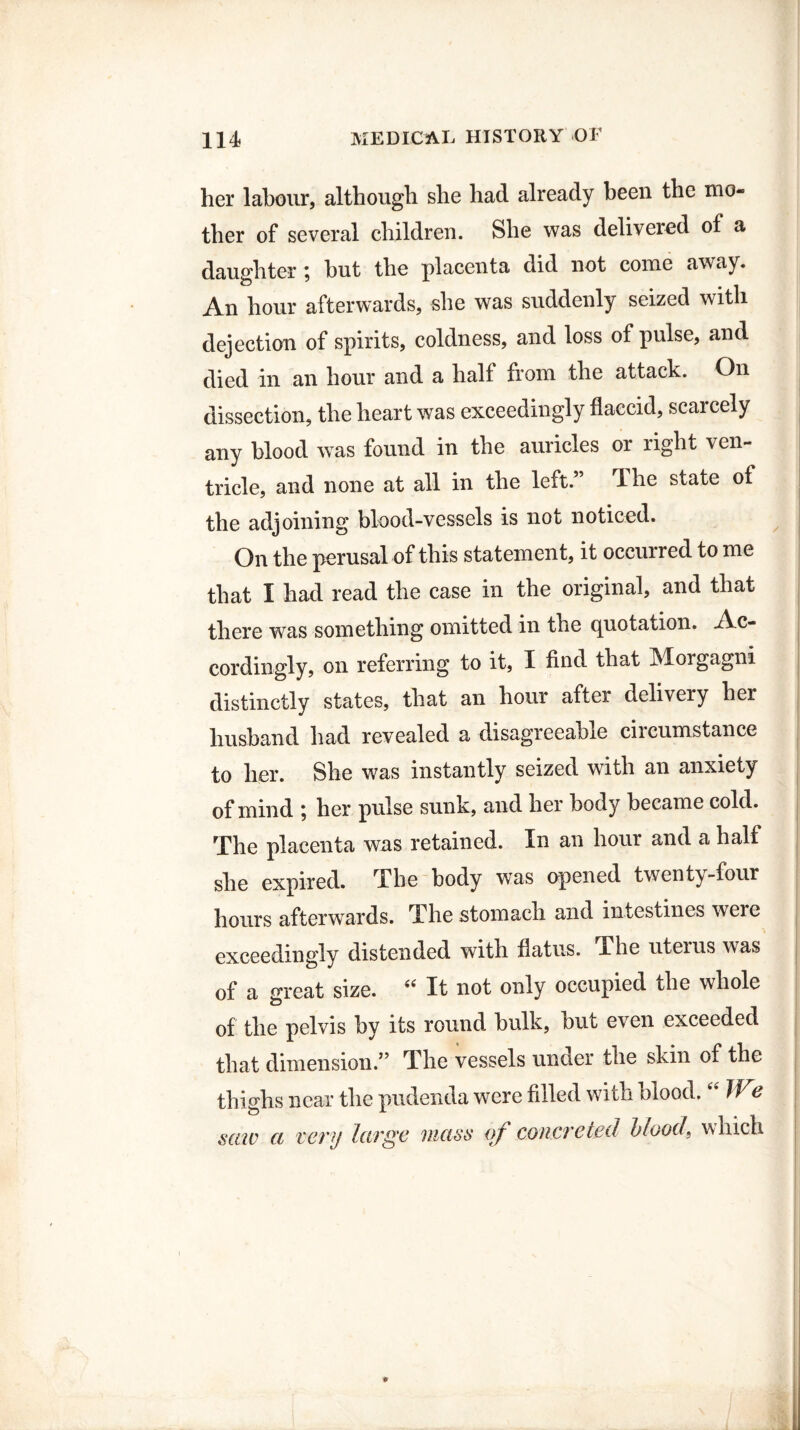 her labour, although she had already been the mo¬ ther of several children. She was delivered of a daughter; but the placenta did not come away. An hour afterwards, she was suddenly seized with dejection of spirits, coldness, and loss of pulse, and died in an hour and a half from the attack. On dissection, the heart was exceedingly flaccid, scarcely any blood was found in the auricles or right ven¬ tricle, and none at all in the left.” The state of the adjoining blood-vessels is not noticed. On the perusal of this statement, it occurred to me that I had read the case in the original, and that there was something omitted in the quotation. Ac¬ cordingly, on referring to it, I find that Morgagni distinctly states, that an hour after delivery her husband had revealed a disagreeable circumstance to her. She was instantly seized with an anxiety of mind ; her pulse sunk, and her body became cold. The placenta was retained. In an hour and a half she expired. The body wTas opened twenty-four hours afterwards. The stomach and intestines weie exceedingly distended with flatus. The uterus was of a great size. “ It not only occupied the whole of the pelvis by its round bulk, but even exceeded that dimension.” The vessels under the skin of the thighs near the pudenda were filled with blood. “ We satv a very large maw of concreted blood, which ♦