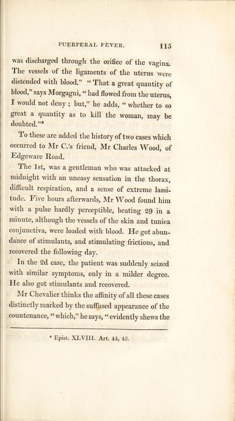 was discharged through the orifice of the vagina. The vessels of the ligaments of the uterus were distended with blood.” “ That a great quantity of blood,” says Morgagni, “ had flowed from the uterus, I would not deny ; but,” he adds, “ whether to so great a quantity as to kill the woman, may be doubted.”* -To these are added the history of two cases which occurred to Mr C.’s friend, Mr Charles Wood, of Edgeware Road. Ihe 1st, was a gentleman who was attacked at midnight with an uneasy sensation in the thorax, difficult respiration, and a sense of extreme lassi¬ tude. Five hours afterwards, Mr Wood found him with a pulse hardly perceptible, beating 29 in a minute, although the vessels of the skin and tunica conjunctiva, were loaded with blood. He got abun¬ dance of stimulants, and stimulating frictions, and recovered the following day. In the 2d case, the patient was suddenly seized with similar symptoms, only in a milder degree. He also got stimulants and recovered. Mr Chevalier thinks the affinity of all these cases distinctly marked by the suffused appearance of the countenance, “ which,” he says, “ evidently shews the * Epist. XLVIII. Art. 44, 45.