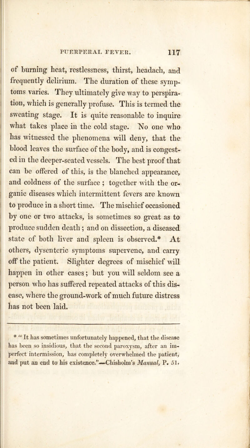 of burning heat, restlessness, thirst, headach, and frequently delirium. The duration of these symp¬ toms varies. They ultimately give way to perspira¬ tion, which is generally profuse. This is termed the sweating stage. It is quite reasonable to inquire what takes place in the cold stage. No one who has witnessed the phenomena will deny, that the blood leaves the surface of the body, and is congest¬ ed in the deeper-seated vessels. The best proof that can be offered of this, is the blanched appearance, and coldness of the surface ; together with the or¬ ganic diseases which intermittent fevers are known to produce in a short time. The mischief occasioned by one or two attacks, is sometimes so great as to produce sudden death ; and on dissection, a diseased state of both liver and spleen is observed.* At others, dysenteric symptoms supervene, and carry off the patient. Slighter degrees of mischief will happen in other cases; but you will seldom see a person who has suffered repeated attacks of this dis¬ ease, where the ground-work of much future distress has not been laid. * “ It has sometimes unfortunately happened, that the disease has been so insidious, that the second paroxysm, after an im¬ perfect intermission, has completely overwhelmed the patient, and put an end to his existence/’—Chisholm’s Manual, P. 51.
